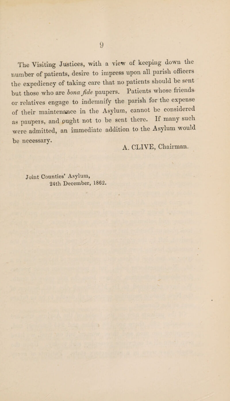 The Visiting Justices, with a view of keeping down the number of patients, desire to impress upon all parish officers the expediency of taking care that no patients should be sent but those who are bona fide paupers. Patients whose friends or relatives engage to indemnify the parish for the expense of their maintenance in the Asylum, cannot be considered as paupers, and ought not to be sent there. If many such were admitted, an immediate addition to the Asylum would be necessary. A. CLIVE, Chairman. Joint Counties’ Asylum, 24th December, 1862.