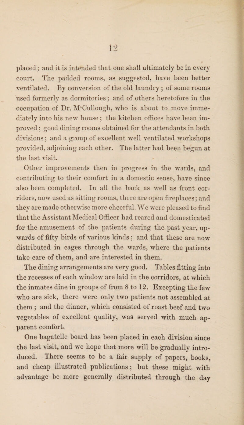 court. The padded rooms, as suggestod, have been better ventilated. By conversion of the old laundry ; of some rooms used formerly as dormitories ; and of others heretofore in the occupation of Dr. M‘Cullough, who is about to move imme¬ diately into his new house ; the kitchen offices have been im¬ proved ; good dining rooms obtained for the attendants in both divisions ; and a group of excellent well ventilated workshops provided, adjoining each other. The latter had been begun at the last visit. Other improvements then in progress in the wards, and contributing to their comfort in a domestic sense, have since also been completed. In all the back as well as front cor¬ ridors, now used as sitting rooms, there are open fireplaces; and they are made otherwise more cheerful. We were pleased to find that the Assistant Medical Officer had reared and domesticated for the amusement of the patients during the past year, up¬ wards of fifty birds of various kinds; and that these are now distributed in cages through the wards, where the patients take care of them, and are interested in them. The dining arrangements are very good. Tables fitting into the recesses of each window are laid in the corridors, at which the inmates dine in groups of from 8 to 12. Excepting the few who are sick, there were only two patients not assembled at them ; and the dinner, which consisted of roast beef and two vegetables of excellent quality, was served with much ap¬ parent comfort. One bagatelle board has been placed in each division since the last visit, and we hope that more will be gradually intro¬ duced. There seems to be a fair supply of papers, books, and cheap illustrated publications; but these might with advantage be more generally distributed through the day