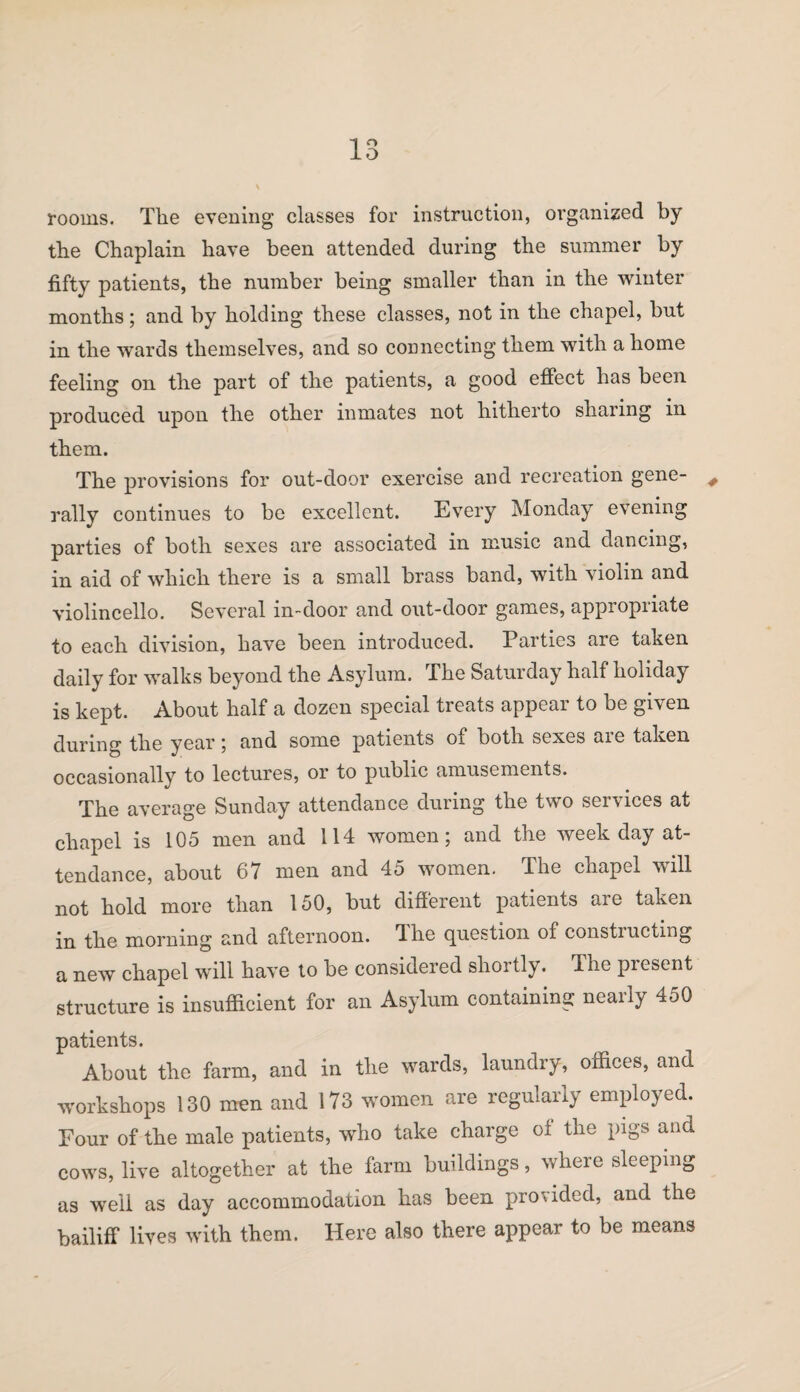 rooms. The evening classes for instruction, organized by the Chaplain have been attended during the summer by fifty patients, the number being smaller than in the winter months; and by holding these classes, not in the chapel, but in the wards themselves, and so connecting them with a home feeling on the part of the patients, a good effect has been produced upon the other inmates not hitherto sharing in them. The provisions for out-door exercise and recreation gene- # rally continues to be excellent. Every Monday evening parties of both sexes are associated in music and dancing, in aid of which there is a small brass band, with violin and violincello. Several in-door and out-door games, appropriate to each division, have been introduced. Parties are taken daily for walks beyond the Asylum. The Saturday half holiday is kept. About half a dozen special treats appear to be given during the year *, and some patients of both sexes aie taken occasionally to lectures, or to public amusements. The average Sunday attendance during the two services at chapel is 105 men and 114 women; and the weekday at¬ tendance, about 67 men and 45 women. The chapel will not hold more than 150, but different patients are taken in the morning and afternoon. 4 he question of constructing a new chapel will have to be considered shortly. The present structure is insufficient for an Asylum containing nearly 450 patients. About the farm, and in the wards, laundry, offices, and workshops 130 men and 173 women are regularly employed. Four of the male patients, who take charge oi the pigs and cows, live altogether at the farm buildings, where sleeping as well as day accommodation has been provided, and the bailiff lives with them. Here also there appear to be means