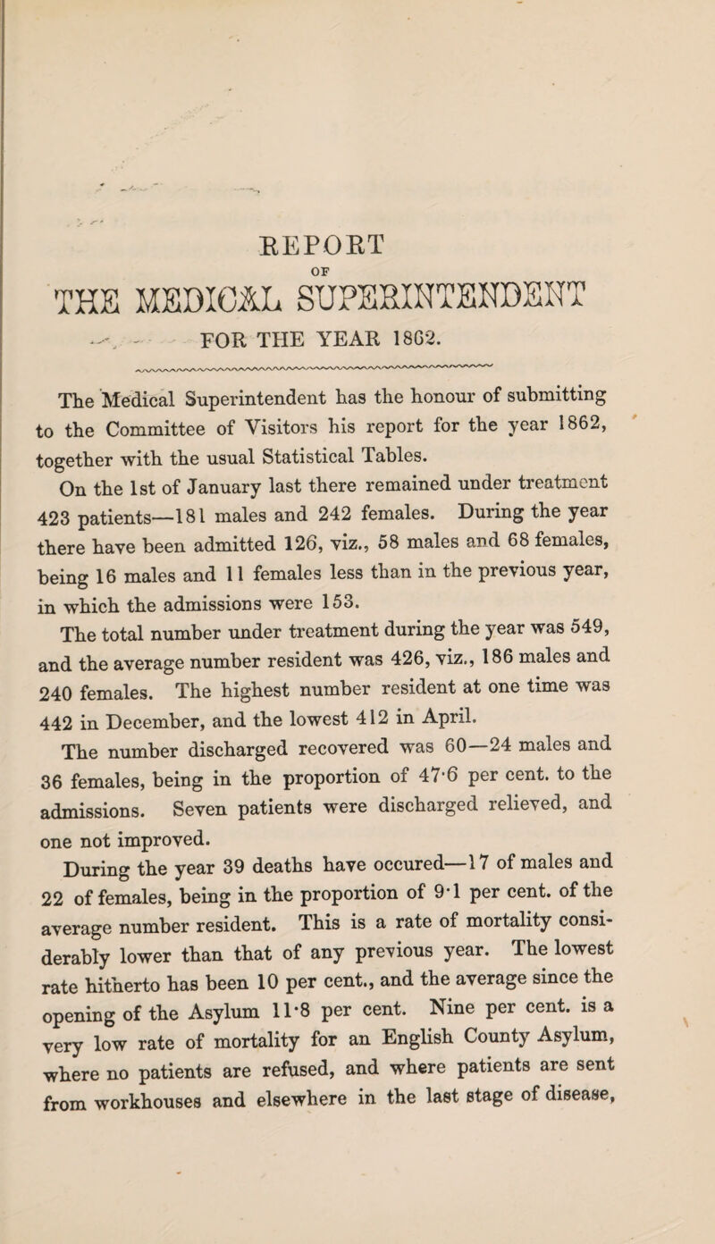 REPORT OF THE MEDICAL SUPERINTENDENT -u - FOR THE YEAR 18G2. The Medical Superintendent has the honour of submitting to the Committee of Visitors his report for the year 1862, together with the usual Statistical Tables. On the 1st of January last there remained under treatment 423 patients—181 males and 242 females. During the year there have been admitted 126, viz., 58 males and 68 females, being 16 males and 11 females less than in the previous year, in which the admissions were 153. The total number under treatment during the year was 549, and the average number resident was 426, viz., 186 males and 240 females. The highest number resident at one time was 442 in December, and the lowest 412 in April. The number discharged recovered was 60—24 males and 36 females, being in the proportion of 47‘6 per cent, to the admissions. Seven patients were discharged relieved, and one not improved. During the year 39 deaths have occured—17 of males and 22 of females, being in the proportion of 9-1 per cent, of the average number resident. This is a rate of mortality consi¬ derably lower than that of any previous year. The lowest rate hitherto has been 10 per cent., and the average since the opening of the Asylum 11*8 per cent. Nine per cent, is a very low rate of mortality for an English County Asylum, where no patients are refused, and where patients are sent from workhouses and elsewhere in the last stage of disease,