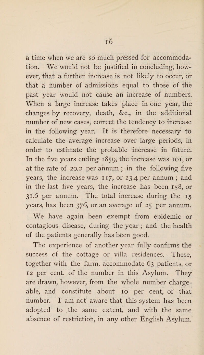 a time when we are so much pressed for accommoda¬ tion. We would not be justified in concluding, how¬ ever, that a further increase is not likely to occur, or that a number of admissions equal to those of the past year would not cause an increase of numbers. When a large increase takes place in one year, the changes by recovery, death, &c., in the additional number of new cases, correct the tendency to increase in the following year. It is therefore necessary to calculate the average increase over large periods, in order to estimate the probable increase in future. In the five years ending 1859, the increase was 101, or at the rate of 20.2 per annum ; in the following five years, the increase was 117, or 23.4 per annum; and in the last five years, the increase has been 158, or 31.6 per annum. The total increase during the 15 years, has been 376, or an average of 25 per annum. We have again been exempt from epidemic or contagious disease, during the year; and the health of the patients generally has been good. The experience of another year fully confirms the success of the cottage or villa residences. These, together with the farm, accommodate 63 patients, or 12 per cent, of the number in this Asylum. They are drawn, however, from the whole number charge¬ able, and constitute about 10 per cent, of that number. I am not aware that this system has been adopted to the same extent, and with the same absence of restriction, in any other English Asylum.