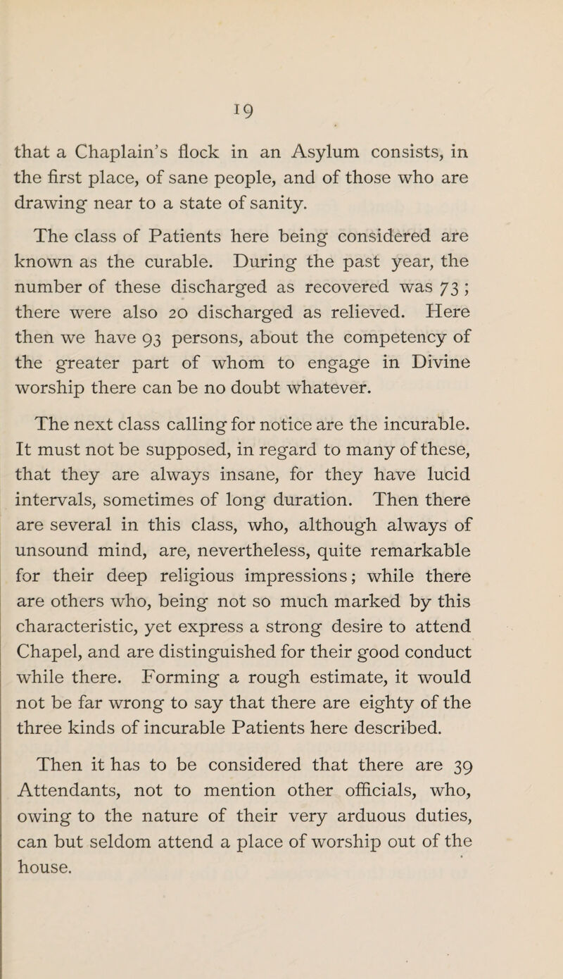 that a Chaplain’s flock in an Asylum consists, in the first place, of sane people, and of those who are drawing near to a state of sanity. The class of Patients here being considered are known as the curable. During the past year, the number of these discharged as recovered was 73 ; there were also 20 discharged as relieved. Here then we have 93 persons, about the competency of the greater part of whom to engage in Divine worship there can be no doubt whatever. The next class calling for notice are the incurable. It must not be supposed, in regard to many of these, that they are always insane, for they have lucid intervals, sometimes of long duration. Then there are several in this class, who, although always of unsound mind, are, nevertheless, quite remarkable for their deep religious impressions; while there are others who, being not so much marked by this characteristic, yet express a strong desire to attend Chapel, and are distinguished for their good conduct while there. Forming a rough estimate, it would not be far wrong to say that there are eighty of the three kinds of incurable Patients here described. Then it has to be considered that there are 39 Attendants, not to mention other officials, who, owing to the nature of their very arduous duties, can but seldom attend a place of worship out of the house.