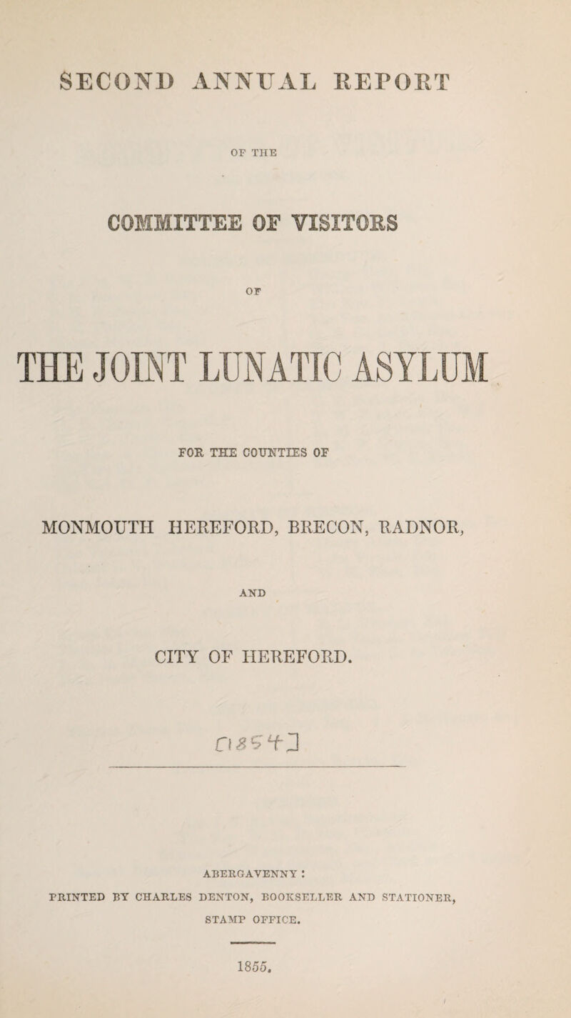 SECOND ANNUAL REPORT OF THE COMMITTEE OF VISITORS THE JOINT LUNATIC ASYLUM FOR THE COUNTIES OF MONMOUTH HEREFORD, BRECON, RADNOR, AND CITY OF HEREFORD. ABERGAVENNY: PRINTED BY CHARLES DENTON, BOOKSELLER AND STATIONER, STAMP OFFICE. 1855. i