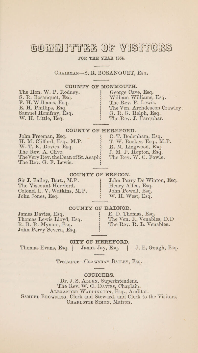 FOR THE YEAR 1854. Chairman—S. R. BOSANQTTET, Esq. COUNTY OF MONMOUTH. The Hon. W. P. Rodney. S. R. Bosanquet, Esq. F. H. Williams, Esq. E. H. Phillips, Esq. Samnel Homfray, Esq, W. H. Little, Esq. George Cave, Esq. William Williams, Esq. The Rev. E. Lewis. The Yen. Archdeacon Crawley. G. R. G. Relph, Esq. The Rey. J. Farquhar. COUNTY OF HEREFORD. John Freeman, Esq. H. M. Clifford, Esq., M.P. W. T. Iv. Dawes, Esq. The Rey. A. Cliye. TheVery Rey. theDeanof St. Asaph The Rey. G. F. Lewis. ; COUNTY OF Sir J. Bailey, Bart., M.P. \ The Yiscoimt Hereford. Colonel L. Y. Watkins, M.P. j John Jones, Esq. j C. T. Bodenham, Esq. T. W. Booker, Esq., M.P. R. M. Lingwood, Esq. J. M P. ILopton, Esq. The Rey. W. C. Fowle. BRECON. John Parry De Winton, Esq. Henry Allen, Esq. John Powell, Esq. W. H. West, Esq. COUNTY OF RADNOR. James Dawes, Esq. \ E. D. Thomas, Esq. Thomas Lewis Lloyd, Esq. j The Yen. R. Yenables, D.D R. B. R. Mynors, Esq. | The Rey. R. L. Yenables. John Percy Seyern, Esq. j CITY OF HEREFORD. Thomas Eyans, Esq. J James Jay, Esq. | J. E. Gough, Esq. Treasurer—Crawshay Bailey, Esq. OFFICERS. Dr. J. S. Allen, Superintendent. The Rey. W. G. Davies, Chaplain. Alexander Waddington, Esq., Auditor. Samuel Browning, Clerk and Steward, and Clerk to the Yisitors. Charlotte Simon, Matron.