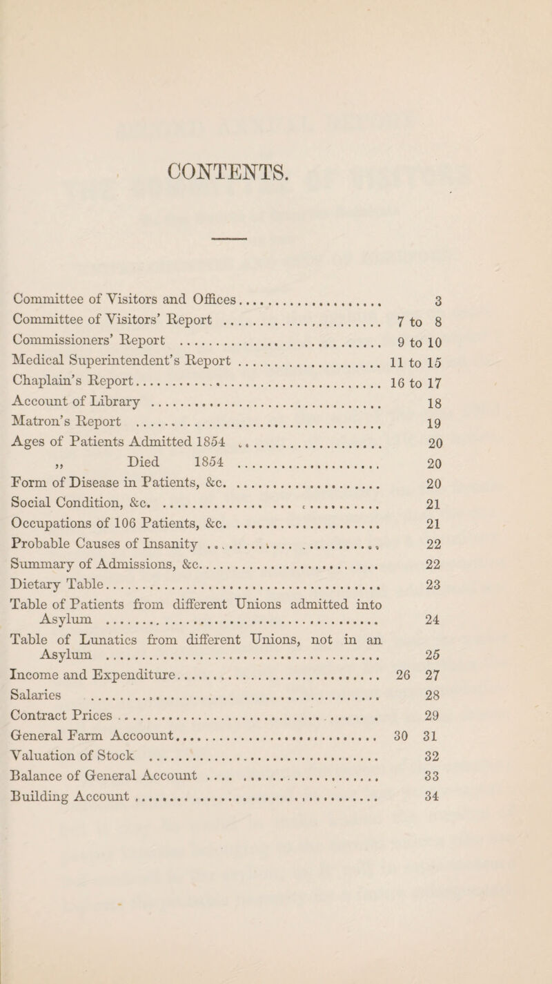 CONTENTS. Committee of Visitors and Offices.. 3 Committee of Visitors’ Report . 7 to 8 Commissioners’ Report . 9 to 10 Medical Superintendent’s Report. 11 to 15 Chaplain’s Report. 16 to 17 Account of Library . 18 Matron’s Report . 19 Ages of Patients Admitted 1854 .. 20 ,, Died 1854 . 20 Porm of Disease in Patients, &c. 20 Social Condition, &c. .. 21 Occupations of 106 Patients, &c. 21 Probable Causes of Insanity ...k... 22 Summary of Admissions, &c. 22 Dietary Table. 23 Table of Patients from different Unions admitted into Asylum . 24 Table of Lunatics from different Unions, not in an Asylum . 25 Income and Expenditure. 26 27 Salaries .. 28 Contract Prices. . 29 General Parm Accoount. 30 31 Valuation of Stock . 32 Balance of General Account . 33 Building Account .... 34