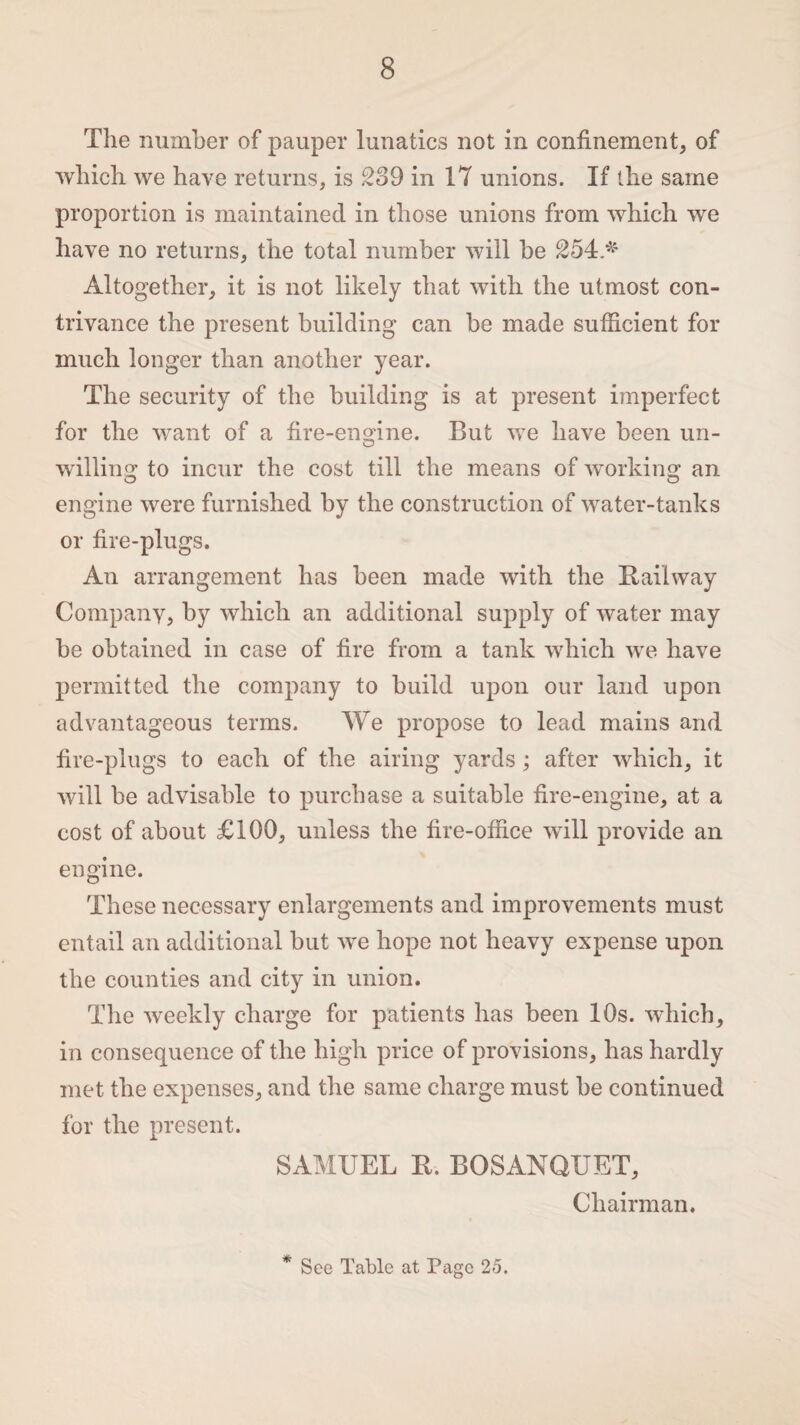 The number of pauper lunatics not in confinement, of which we have returns, is 239 in 17 unions. If the same proportion is maintained in those unions from which we have no returns, the total number will be 254>' Altogether, it is not likely that with the utmost con¬ trivance the present building can be made sufficient for much longer than another year. The security of the building is at present imperfect for the want of a fire-engine. But we have been un- willing to incur the cost till the means of working an engine were furnished by the construction of water-tanks or fire-plugs. An arrangement has been made with the Railway Company, by which an additional supply of water may he obtained in case of fire from a tank which wre have permitted the company to build upon our land upon advantageous terms. We propose to lead mains and fire-plugs to each of the airing yards; after which, it will be advisable to purchase a suitable fire-engine, at a cost of about £100, unless the fire-office will provide an engine. These necessary enlargements and improvements must entail an additional but we hope not heavy expense upon the counties and city in union. The weekly charge for patients has been 10s. which, in consequence of the high price of provisions, has hardly met the expenses, and the same charge must be continued for the present. SAMUEL R. BOSANQUET, Chairman. * See Table at Page 25.