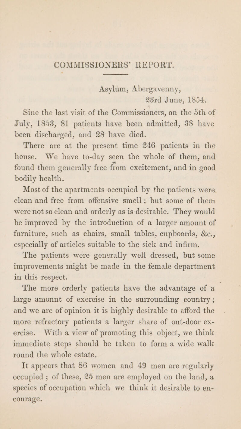 COMMISSIONERS’ REPORT. Asylum, Abergavenny, 23rd June, 1854. Sine the last visit of the Commissioners, on the 5tli of July, 1853, 81 patients have been admitted, 38 have been discharged, and 28 have died. There are at the present time 246 patients in the house. We have to-day seen the whole of them, and found them generally free from excitement, and in good bodily health. Most of the apartments occupied by the patients were clean and free from offensive smell; but some of them were not so clean and orderly as is desirable. They would be improved by the introduction of a larger amount of furniture, such as chairs, small tables, cupboards, &c., especially of articles suitable to the sick and infirm. The patients were generally well dressed, but some improvements might be made in the female department in this respect. The more orderly patients have the advantage of a large amount of exercise in the surrounding country; and we are of opinion it is highly desirable to afford the more refractory patients a larger share of out-door ex¬ ercise. With a view of promoting this object, we think immediate steps should be taken to form a wide walk round the whole estate. It appears that 86 women and 49 men are regularly occupied; of these, 25 men are employed on the land, a species of occupation which we think it desirable to en¬ courage.