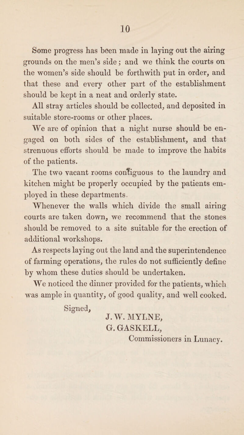 Some progress has been made in laying out the airing grounds on the men’s side; and we think the courts on the women’s side should he forthwith put in order, and that these and every other part of the establishment should be kept in a neat and orderly state. All stray articles should be collected, and deposited in suitable store-rooms or other places. We are of opinion that a night nurse should be en¬ gaged on both sides of the establishment, and that strenuous efforts should be made to improve the habits of the patients. The two vacant rooms contiguous to the laundry and kitchen might be properly occupied by the patients em¬ ployed in these departments. Whenever the walls which divide the small airing courts are taken down, we recommend that the stones should be removed to a site suitable for the erection of additional workshops. As respects laying out the land and the superintendence of farming operations, the rules do not sufficiently define by whom these duties should be undertaken. We noticed the dinner provided for the patients, which was ample in quantity, of good quality, and well cooked. Signed, J.W. MYLN E, G. GASKELL, Commissioners in Lunacy.