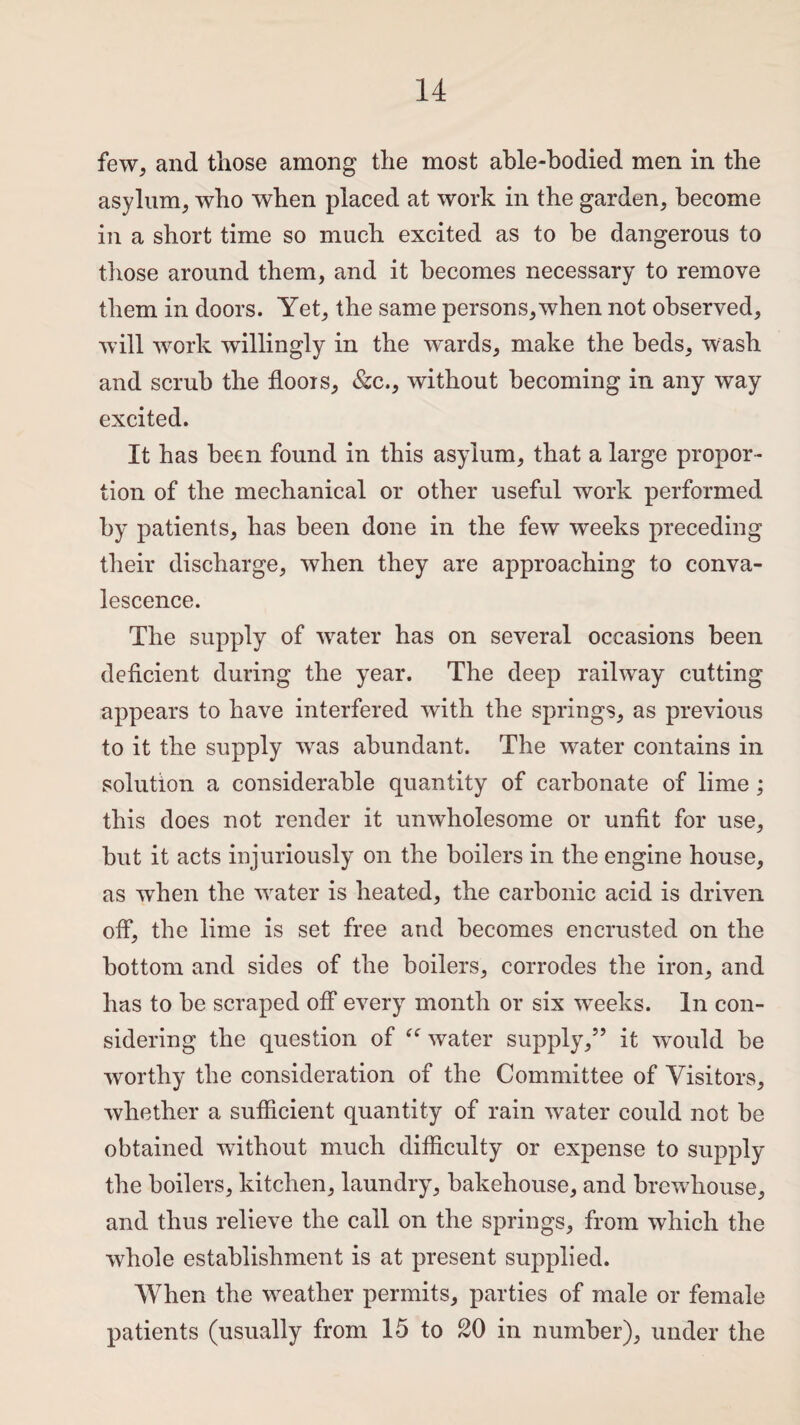 few, and those among the most able-bodied men in the asylum, who when placed at work in the garden, become in a short time so much excited as to be dangerous to those around them, and it becomes necessary to remove them in doors. Yet, the same persons,when not observed, will work willingly in the wards, make the beds, wash and scrub the floors, &c., without becoming in any way excited. It has been found in this asylum, that a large propor¬ tion of the mechanical or other useful work performed by patients, has been done in the few weeks preceding their discharge, when they are approaching to conva¬ lescence. The supply of water has on several occasions been deficient during the year. The deep railway cutting appears to have interfered with the springs, as previous to it the supply was abundant. The water contains in solution a considerable quantity of carbonate of lime ; this does not render it unwholesome or unfit for use, but it acts injuriously on the boilers in the engine house, as when the water is heated, the carbonic acid is driven off, the lime is set free and becomes encrusted on the bottom and sides of the boilers, corrodes the iron, and has to be scraped off every month or six weeks. In con¬ sidering the question of tff water supply,” it would be worthy the consideration of the Committee of Visitors, whether a sufficient quantity of rain water could not be obtained without much difficulty or expense to supply the boilers, kitchen, laundry, bakehouse, and brcwhouse, and thus relieve the call on the springs, from which the whole establishment is at present supplied. When the weather permits, parties of male or female patients (usually from 15 to 20 in number), under the