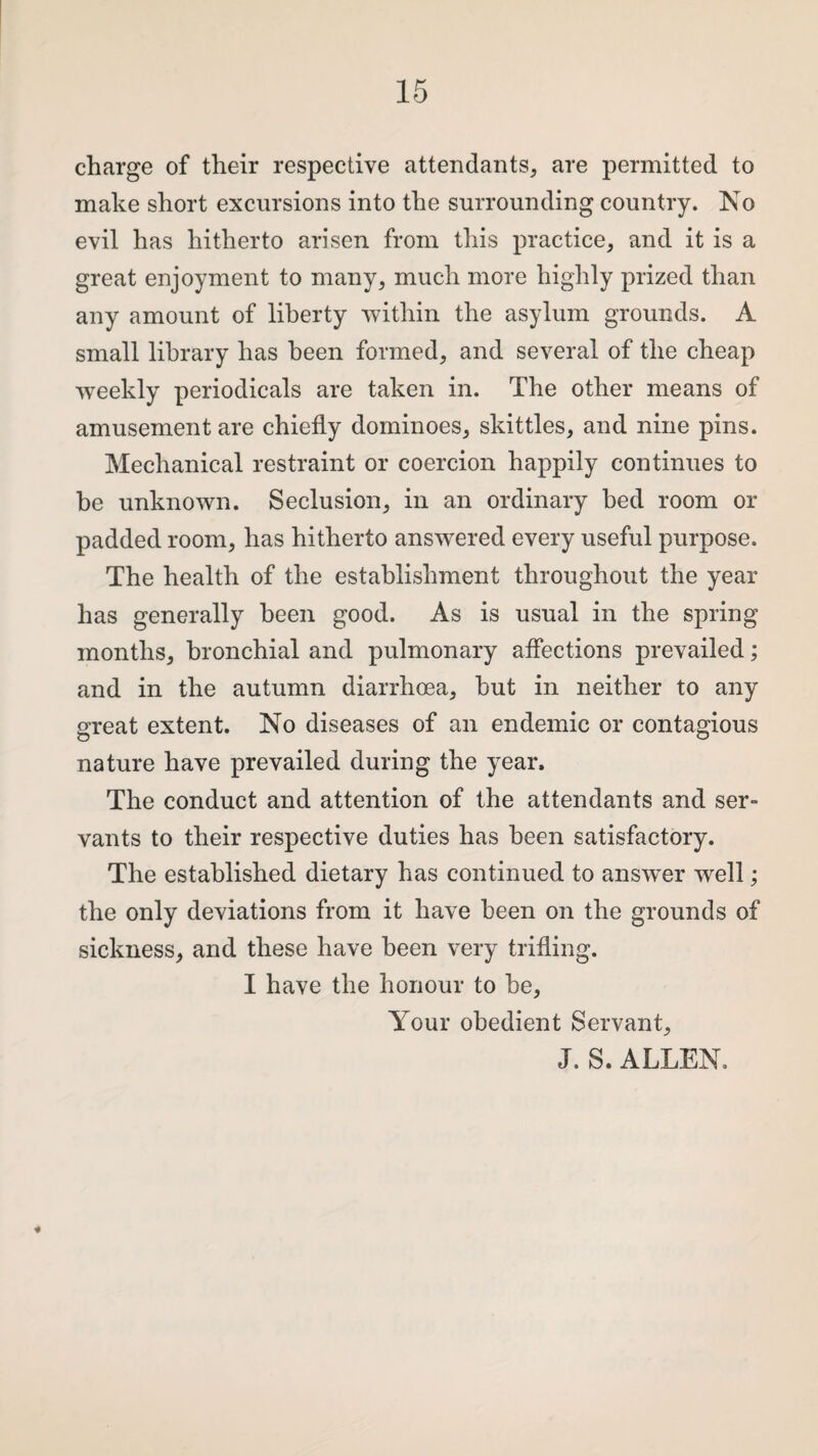 charge of their respective attendants, are permitted to make short excursions into the surrounding country. No evil has hitherto arisen from this practice, and it is a great enjoyment to many, much more highly prized than any amount of liberty within the asylum grounds. A small library has been formed, and several of the cheap weekly periodicals are taken in. The other means of amusement are chiefly dominoes, skittles, and nine pins. Mechanical restraint or coercion happily continues to be unknown. Seclusion, in an ordinary bed room or padded room, has hitherto answered every useful purpose. The health of the establishment throughout the year has generally been good. As is usual in the spring months, bronchial and pulmonary affections prevailed; and in the autumn diarrhoea, hut in neither to any great extent. No diseases of an endemic or contagious nature have prevailed during the year. The conduct and attention of the attendants and ser¬ vants to their respective duties has been satisfactory. The established dietary has continued to answer well; the only deviations from it have been on the grounds of sickness, and these have been very trifling. I have the honour to he, Your obedient Servant, J. S. ALLEN.