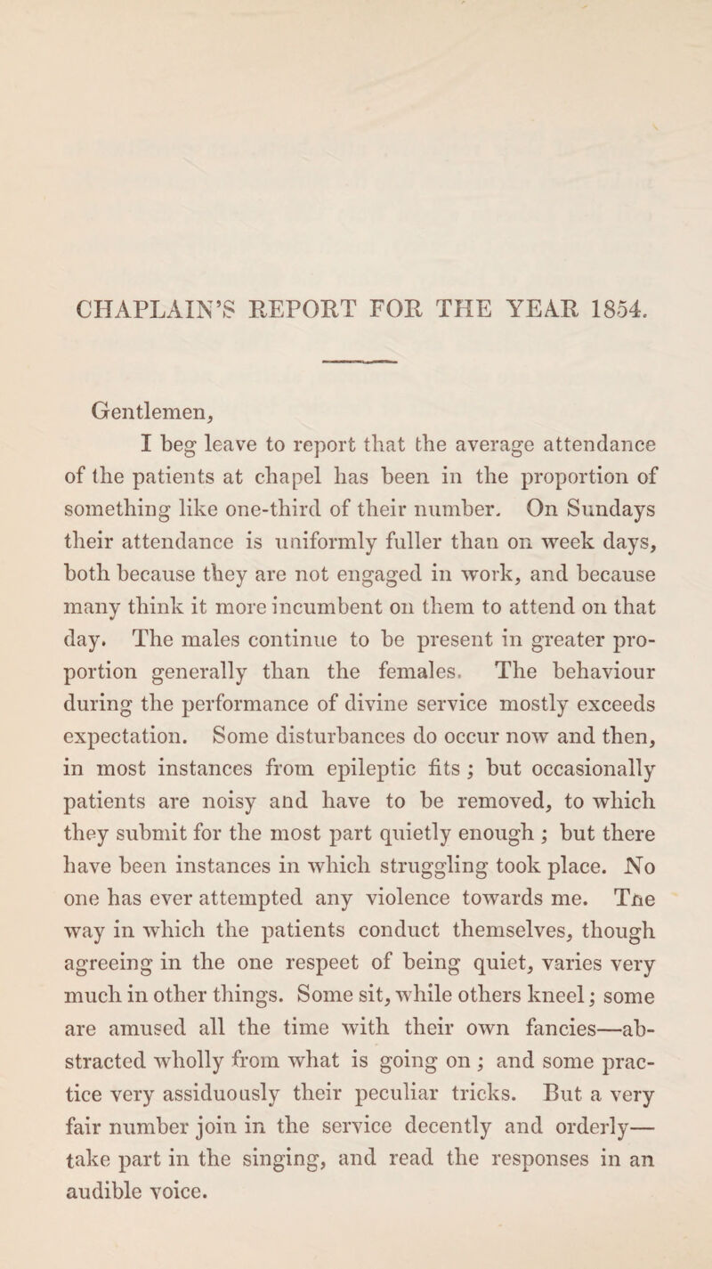 CHAPLAIN’S REPORT FOR THE YEAR 1854. Gentlemen, I beg leave to report that the average attendance of the patients at chapel has been in the proportion of something like one-third of their number. On Sundays their attendance is uniformly fuller than on week days, both because they are not engaged in work, and because many think it more incumbent on them to attend on that day. The males continue to he present in greater pro¬ portion generally than the females, The behaviour during the performance of divine service mostly exceeds expectation. Some disturbances do occur now and then, in most instances from epileptic fits ; but occasionally patients are noisy and have to be removed, to which they submit for the most part quietly enough ; but there have been instances in which struggling took place. No one has ever attempted any violence towards me. Tne way in which the patients conduct themselves, though agreeing in the one respeet of being quiet, varies very much in other things. Some sit, while others kneel; some are amused all the time with their own fancies—ab¬ stracted wholly from what is going on ; and some prac¬ tice very assiduously their peculiar tricks. But a very fair number join in the service decently and orderly— take part in the singing, and read the responses in an audible voice.