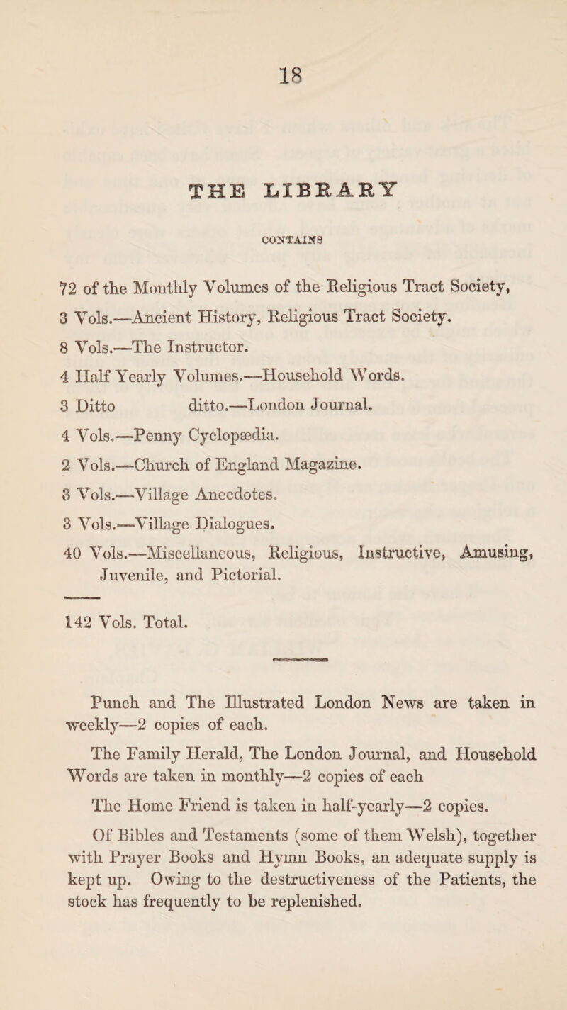 THE LIBRARY CONTAINS 72 of the Monthly Volumes of the Religious Tract Society, 3 Vols.—Ancient History, Religious Tract Society. 8 Vols.—-The Instructor. 4 Half Yearly Volumes.—-Household Words. 3 Ditto ditto.—London Journal, 4 Vols.—Penny Cyclopsedia. 2 Vols.—Church of England Magazine. 3 Vols.—Village Anecdotes. 3 Vols.—Village Dialogues. 40 Vols.—Miscellaneous, Religious, Instructive, Amusing, Juvenile, and Pictorial. 142 Vols. Total. Punch and The Illustrated London News are taken in weekly—2 copies of each. The Family Herald, The London Journal, and Household Words are taken in monthly—2 copies of each The Home Friend is taken in half-yearly—2 copies. Of Bibles and Testaments (some of them Welsh), together with Prayer Books and Hymn Books, an adequate supply is kept up. Owing to the destructiveness of the Patients, the stock has frequently to be replenished.