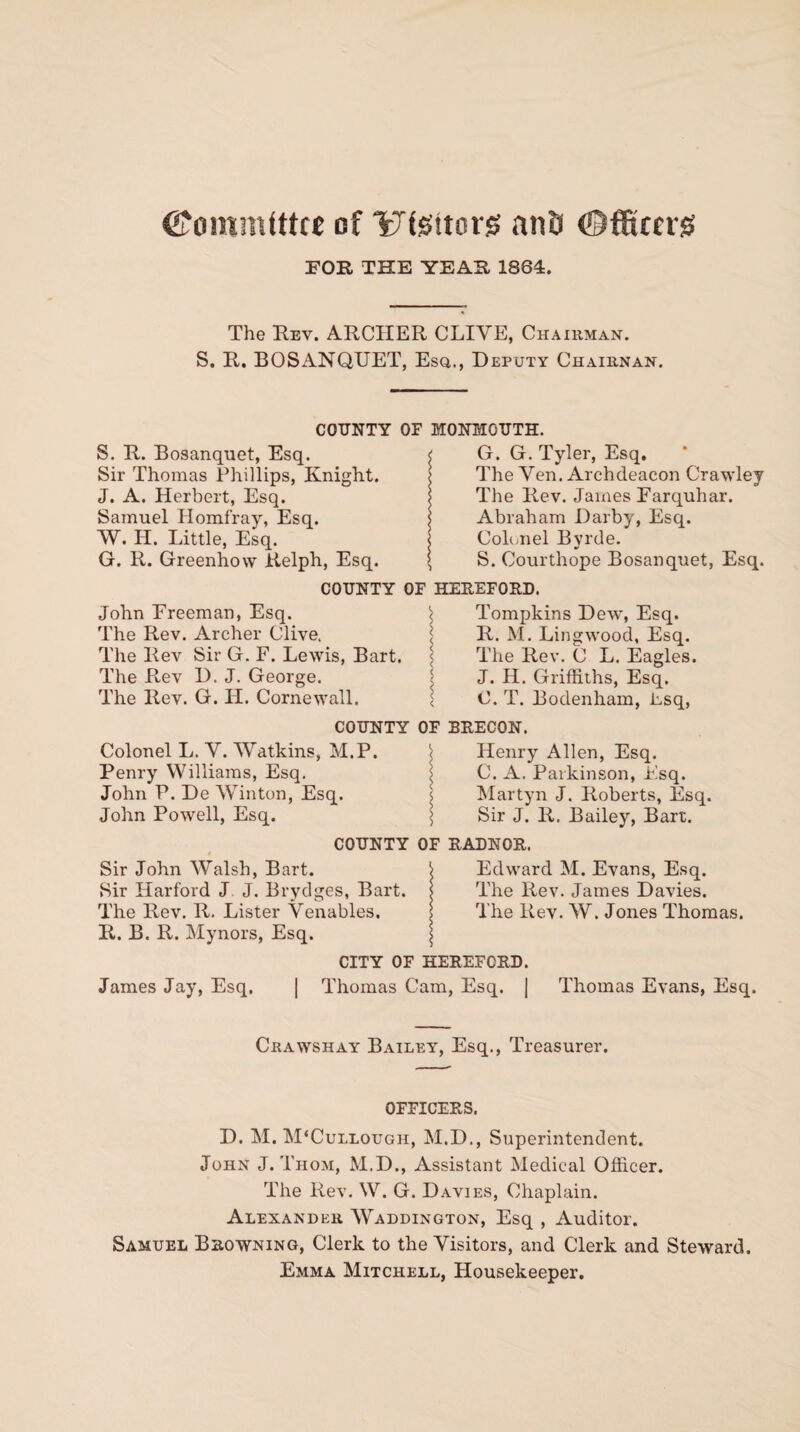 (Committee of Ufettors anfi ©fitters FOR THE YEAR 1864. The Rev. ARCHER CLIVE, Chairman. S. R. BOSANQUET, Esq., Deputy Chairnan. COUNTY OF MONMOUTH. S. R. Bosanquet, Esq. Sir Thomas Phillips, Knight. J. A. Herbert, Esq. Samuel Homfray, Esq. W. H. Little, Esq. G. R. Greenhow Relph, Esq. G. G. Tyler, Esq. The Yen. Archdeacon Crawley The Rev. James Farquhar. Abraham Darby, Esq. Colonel Byrde. S. Courthope Bosanquet, Esq. COUNTY OF HEREFORD. John Freeman, Esq. < Tompkins Dew, Esq. The Rev. Archer Clive. j R. M. Lingwood, Esq. The Rev Sir G. F. Lewis, Bart. < The Rev. C L. Eagles. The R.ev D. J. George. j J. H. Griffiths, Esq. The Rev. G. H. Cornewall. \ O. T. Bodenham, Esq, COUNTY OF BRECON. Colonel L. Y. Watkins, M.P. < Henry Allen, Esq. Penry Williams, Esq. i C. A. Parkinson, Fsq. John P. De Winton, Esq. i Martyn J. Roberts, Esq. John Powell, Esq. \ Sir J. R. Bailey, Bart. COUNTY OF RADNOR. Sir John Walsh, Bart. i Edward M. Evans, Esq. Sir Harford J J. Brydges, Bart, j The Rev. James Davies. The Rev. R. Lister Venables. j The Rev. W. Jones Thomas. R. B. R. Mynors, Esq. \ CITY OF HEREFORD. James Jay, Esq. | Thomas Cam, Esq. | Thomas Evans, Esq. Crawshay Bailey, Esq., Treasurer. OFFICERS. D. M. M‘Cullough, M.D., Superintendent. John J. Thom, M.D., Assistant Medical Officer. The Rev. W. G. Davies, Chaplain. Alexander Waddington, Esq , Auditor. Samuel Browning, Clerk to the Visitors, and Clerk and Steward. Emma Mitchell, Housekeeper.