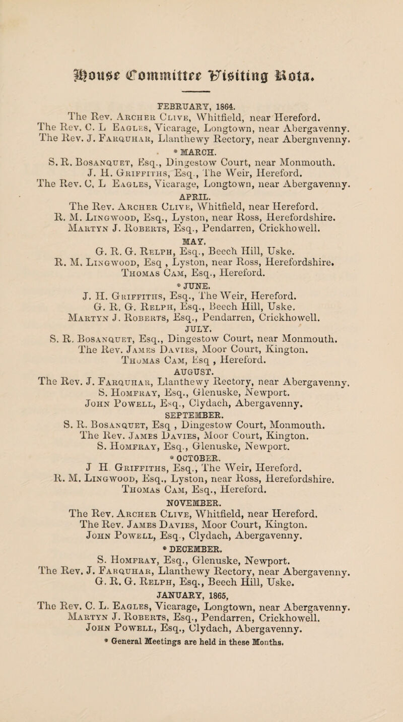 (Tommtttee Flatting iiota* FEBRUARY, 1864. The Rev. Archer Clive, Whitfield, near Hereford. The Rev. 0. L Eagles, Vicarage, Longtown, near Abergavenny. The Rev. J. Farquhar, Llanthewy Rectory, near Abergnvenny. . * MARCH. S.R. Bosanquet, Esq., Dingestow Court, near Monmouth. J. H. Griffiths, Esq., The Weir, Hereford. The Rev. C, L Eagles, Vicarage, Longtown, near Abergavenny. APRIL. The Rev. Archer Clive, Whitfield, near Hereford. R. M. Ling wood, Esq., Lyston, near Ross, Herefordshire. Martyn J. Roberts, Esq., Pendarren, Crickhowell. MAX'. G. R. G. Relph, Esq., Beech Hill, Uske. R. M. Lingwood, Esq , Lyston, near Ross, Herefordshire. Thomas Cam, Esq., Hereford. * JUNE. J. H. Griffiths, Esq., The Weir, Hereford. G. R. G. Relph, Esq., Beech Hill, Uske. Martyn J. Roberts, Esq., Pendarren, Crickhowell. JULY. S. R. Bosanquet, Esq., Dingestow Court, near Monmouth. The Rev. James Davies, Moor Court, Kington. Thomas Cam, Esq , Hereford. AUGUST. The Rev. J. Farquhar, Llanthewy Rectory, near Abergavenny. S. Homfray, Esq., Glenuske, Newport. John Powell, Esq., Clydach, Abergavenny. SEPTEMBER. S. R. Bosanquet, Esq , Dingestow Court, Monmouth. The Rev. James Davies, Moor Court, Kington. S. Homfray, Esq., Glenuske, Newport. * OCTOBER. J H Griffiths, Esq., The Weir, Hereford. R. M. Lingwood, Esq., Lyston, near Ross, Herefordshire. Thomas Cam, Esq., Hereford. NOVEMBER. The Rev. Archer Clive, Whitfield, near Hereford. The Rev. James Davies, Moor Court, Kington. John Powell, Esq., Clydach, Abergavenny. * DECEMBER. S. Homfray, Esq., Glenuske, Newport. The Rev. J. Farquhar, Llanthewy Rectory, near Abergavenny. G. R. G. Relph, Esq., Beech Hill, Uske. JANUARY, 1865, The Rev. C. L. Eagles, Vicarage, Longtown, near Abergavenny. Martyn J. Roberts, Esq., Pendarren, Crickhowell. John Powell, Esq., Clydach, Abergavenny. * General Meetings are held in these Months.