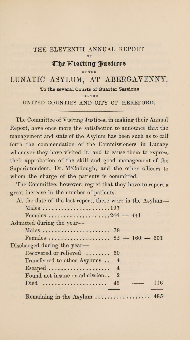 OF Cljr Fiaittng 3)u0ttce0 OF THE LUNATIC ASYLUM, AT ABERGAVENNY, To the several Courts of Quarter Sessions FOR THE UNITED COUNTIES AND CITY OF HEREFORD. The Committee of Visiting Justices, in making their Annual Report, have once more the satisfaction to announce that the management and state of the Asylum has been such as to call forth the commendation of the Commissioners in Lunacy whenever they have visited it, and to cause them to express their approbation of the skill and good management of the Superintendent, Dr. M‘Cullough, and the other officers to whom the charge of the patients is committed. The Committee, however, regret that they have to report a great increase in the number of patients. At the date of the last report, there were in the Asylum—• Males.197 Females.244 — 441 Admitted during the year— Males. 78 Females. 82 — 160 — 601 Discharged during the year— Recovered or relieved . 60 Transferred to other Asylums .. 4 Escaped. 4 Found not insane on admission.. 2 Died . 46 — 116 Remaining in the Asylum 485