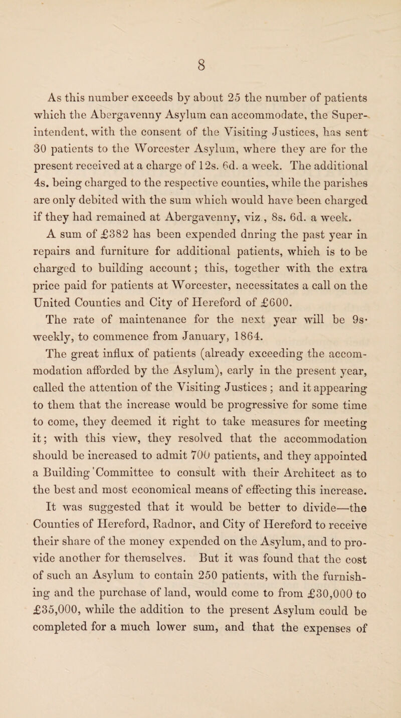 As this number exceeds by about 25 tlie number of patients which the Abergavenny Asylum can accommodate, the Super-, intendent, with the consent of the Visiting Justices, has sent 30 patients to the Worcester Asylum, where they are for the present received at a charge of 12s. 6d. a week. The additional 4s. being charged to the respective counties, while the parishes are only debited with the sum which would have been charged if they had remained at Abergavenny, viz , 8s. 6d. a week. A sum of £382 has been expended dnring the past year in repairs and furniture for additional patients, which is to be charged to building account; this, together with the extra price paid for patients at Worcester, necessitates a call on the United Counties and City of Hereford of £600. The rate of maintenance for the next year will be 9s* weekly, to commence from January, 1864. The great influx of patients (already exceeding the accom¬ modation afforded by the Asylum), early in the present year, called the attention of the Visiting Justices ; and it appearing to them that the increase would be progressive for some time to come, they deemed it right to take measures for meeting it; with this view, they resolved that the accommodation should be increased to admit 700 patients, and they appointed a Building'Committee to consult with their Architect as to the best and most economical means of effecting this increase. It was suggested that it would be better to divide—the Counties of Hereford, Radnor, and City of Hereford to receive their share of the money expended on the Asylum, and to pro¬ vide another for themselves. But it was found that the cost of such an Asylum to contain 250 patients, with the furnish¬ ing and the purchase of land, would come to from £30,000 to £35,000, while the addition to the present Asylum could be completed for a much lower sum, and that the expenses of