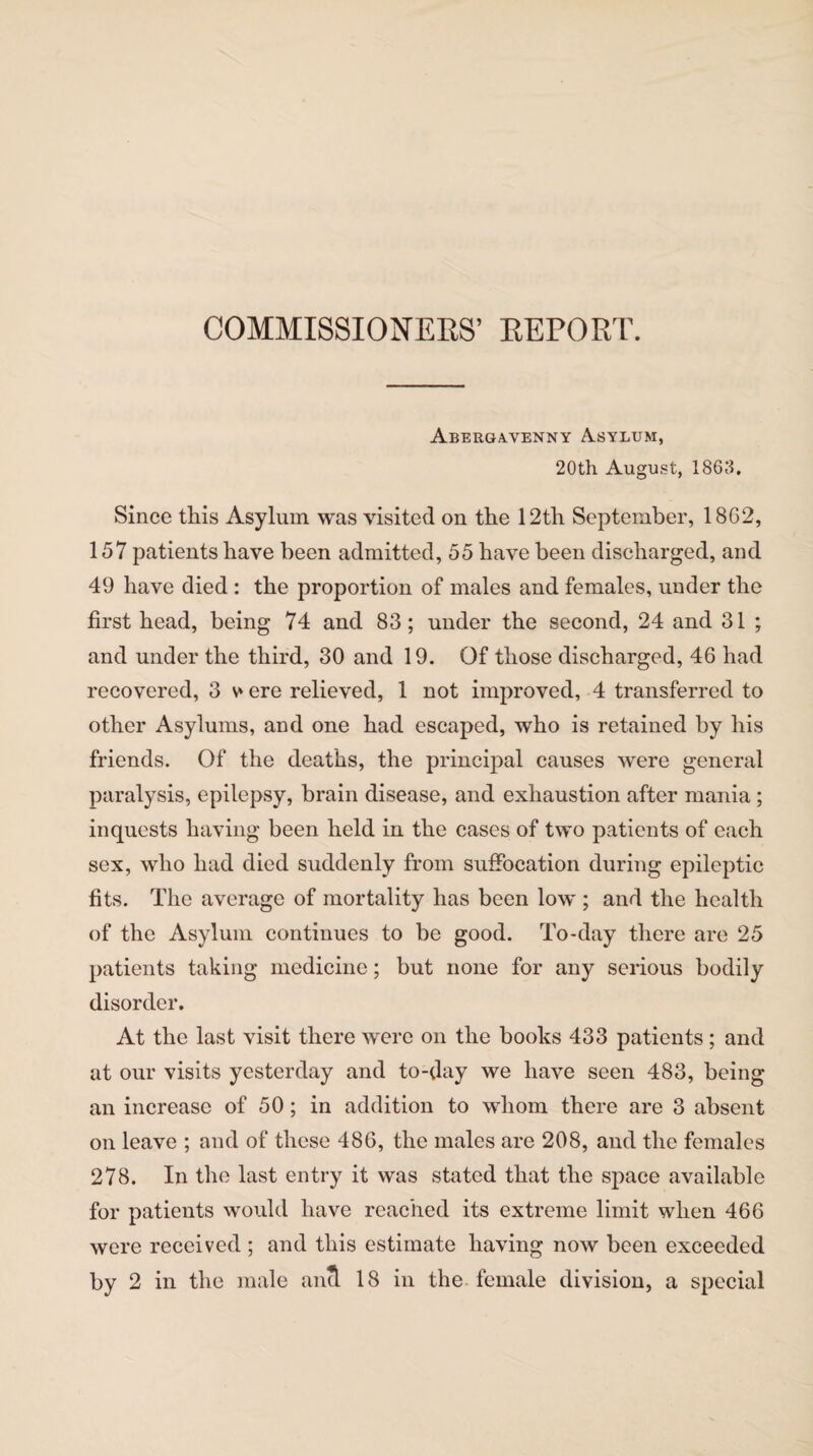 COMMISSIONERS’ REPORT. Abergavenny Asylum, 20th August, 1863. Since this Asylum was visited on the 12th September, 18G2, 157 patients have been admitted, 55 have been discharged, and 49 have died : the proportion of males and females, under the first head, being 74 and 83; under the second, 24 and 31 ; and under the third, 30 and 19. Of those discharged, 46 had recovered, 3 v ere relieved, 1 not improved, 4 transferred to other Asylums, and one had escaped, who is retained by his friends. Of the deaths, the principal causes were general paralysis, epilepsy, brain disease, and exhaustion after mania ; inquests having been held in the cases of two patients of each sex, who had died suddenly from suffocation during epileptic fits. The average of mortality has been low ; and the health of the Asylum continues to be good. To-day there are 25 patients taking medicine; but none for any serious bodily disorder. At the last visit there were on the books 433 patients ; and at our visits yesterday and to-day we have seen 483, being an increase of 50 ; in addition to whom there are 3 absent on leave ; and of these 486, the males are 208, and the females 278. In the last entry it was stated that the space available for patients would have reached its extreme limit when 466 were received ; and this estimate having now been exceeded