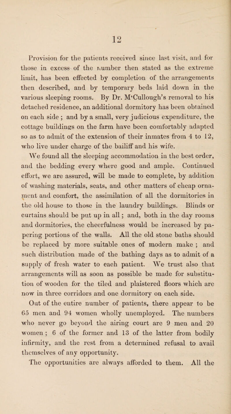 Provision for the patients received since last visit, and for those in excess of the number then stated as the extreme limit, has been effected by completion of the arrangements then described, and by temporary beds laid down in the various sleeping rooms. By Dr. McCullough’s removal to his detached residence, an additional dormitory has been obtained on each side ; and by a small, very judicious expenditure, the cottage buildings on the farm have been comfortably adapted so as to admit of the extension of their inmates from 4 to 12, who live under charge of the bailiff and his wife. We found all the sleeping accommodation in the best order, and the bedding every where good and ample. Continued effort, we are assured, will be made to complete, by addition of washing materials, seats, and other matters of cheap orna¬ ment and comfort, the assimilation of all the dormitories in the old house to those in the laundry buildings. Blinds or curtains should be put up in all; and, both in the day rooms and dormitories, the cheerfulness would be increased by pa¬ pering portions of the walls. All the old stone baths should be replaced by more suitable ones of modern make ; and such distribution made of the bathing days as to admit of a supply of fresh water to each patient. We trust also that arrangements will as soon as possible be made for substitu¬ tion of wooden for the tiled and plaistered floors which are now in three corridors and one dormitory on each side. Out of the entire number of patients, there appear to be 65 men and 94 women wholly unemployed. The numbers who never go beyond the airing court are 9 men and 20 women ; 6 of the former and 13 of the latter from bodily infirmity, and the rest from a determined refusal to avail themselves of any opportunity. The opportunities are always afforded to them. All the