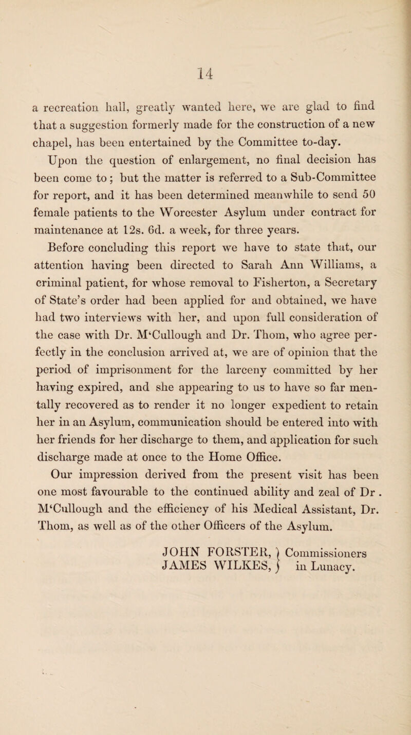 a recreation hall, greatly wanted here, we are glad to find that a suggestion formerly made for the construction of a new chapel, has been entertained by the Committee to-day. Upon the question of enlargement, no final decision has been come to; but the matter is referred to a Sub-Committee for report, and it has been determined meanwhile to send 50 female patients to the Worcester Asylum under contract for maintenance at 12s. 6d. a week, for three years. Before concluding this report we have to state that, our attention having been directed to Sarah Ann Williams, a criminal patient, for whose removal to Fishertou, a Secretary of State’s order had been applied for and obtained, we have had two interviews with her, and upon full consideration of the case with Dr. M‘Cullough and Dr. Thom, who agree per¬ fectly in the conclusion arrived at, we are of opinion that the period of imprisonment for the larceny committed by her having expired, and she appearing to us to have so far men¬ tally recovered as to render it no longer expedient to retain her in an Asylum, communication should be entered into with her friends for her discharge to them, and application for such discharge made at once to the Home Office. Our impression derived from the present visit has been one most favourable to the continued ability and zeal of Dr . McCullough, and the efficiency of his Medical Assistant, Dr. Thom, as well as of the other Officers of the Asylum. JOHN FORSTER, ) Commissioners JAMES WILKES, ) in Lunacy.