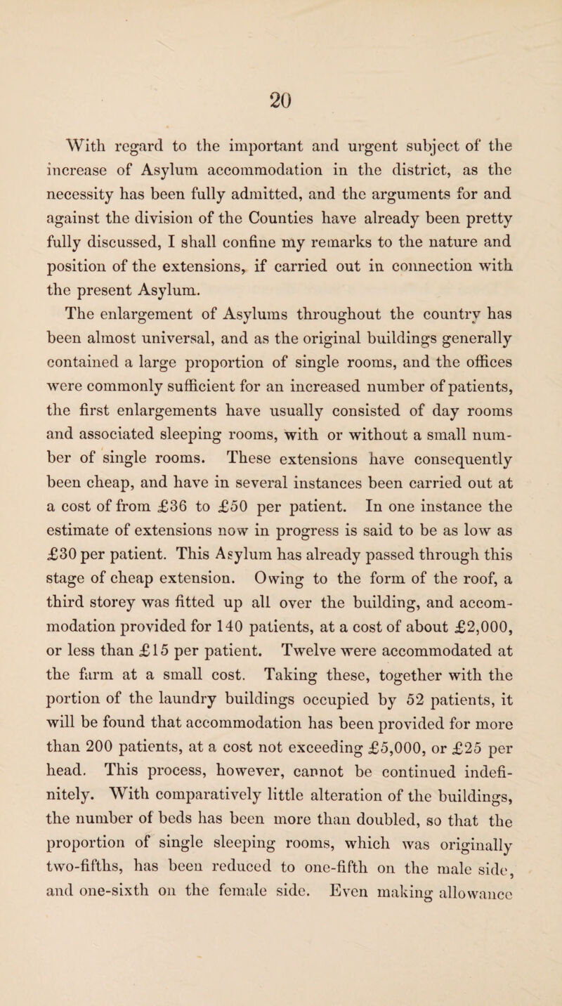 With regard to the important and urgent subject of the increase of Asylum accommodation in the district, as the necessity has been fully admitted, and the arguments for and against the division of the Counties have already been pretty fully discussed, I shall confine my remarks to the nature and position of the extensions, if carried out in connection with the present Asylum. The enlargement of Asylums throughout the country has been almost universal, and as the original buildings generally contained a large proportion of single rooms, and the offices were commonly sufficient for an increased number of patients, the first enlargements have usually consisted of day rooms and associated sleeping rooms, with or without a small num¬ ber of single rooms. These extensions have consequently been cheap, and have in several instances been carried out at a cost of from £36 to £50 per patient. In one instance the estimate of extensions now in progress is said to be as low as £30 per patient. This Asylum has already passed through this stage of cheap extension. Owing to the form of the roof, a third storey was fitted up all over the building, and accom¬ modation provided for 140 patients, at a cost of about £2,000, or less than £15 per patient. Twelve were accommodated at the farm at a small cost. Taking these, together with the portion of the laundry buildings occupied by 52 patients, it will be found that accommodation has been provided for more than 200 patients, at a cost not exceeding £5,000, or £25 per head. This process, however, cannot be continued indefi¬ nitely. With comparatively little alteration of the buildings, the number of beds has been more than doubled, so that the proportion of single sleeping rooms, which was originally two-fifths, has been reduced to one-fifth on the male side, and one-sixth on the female side. Even making allowance