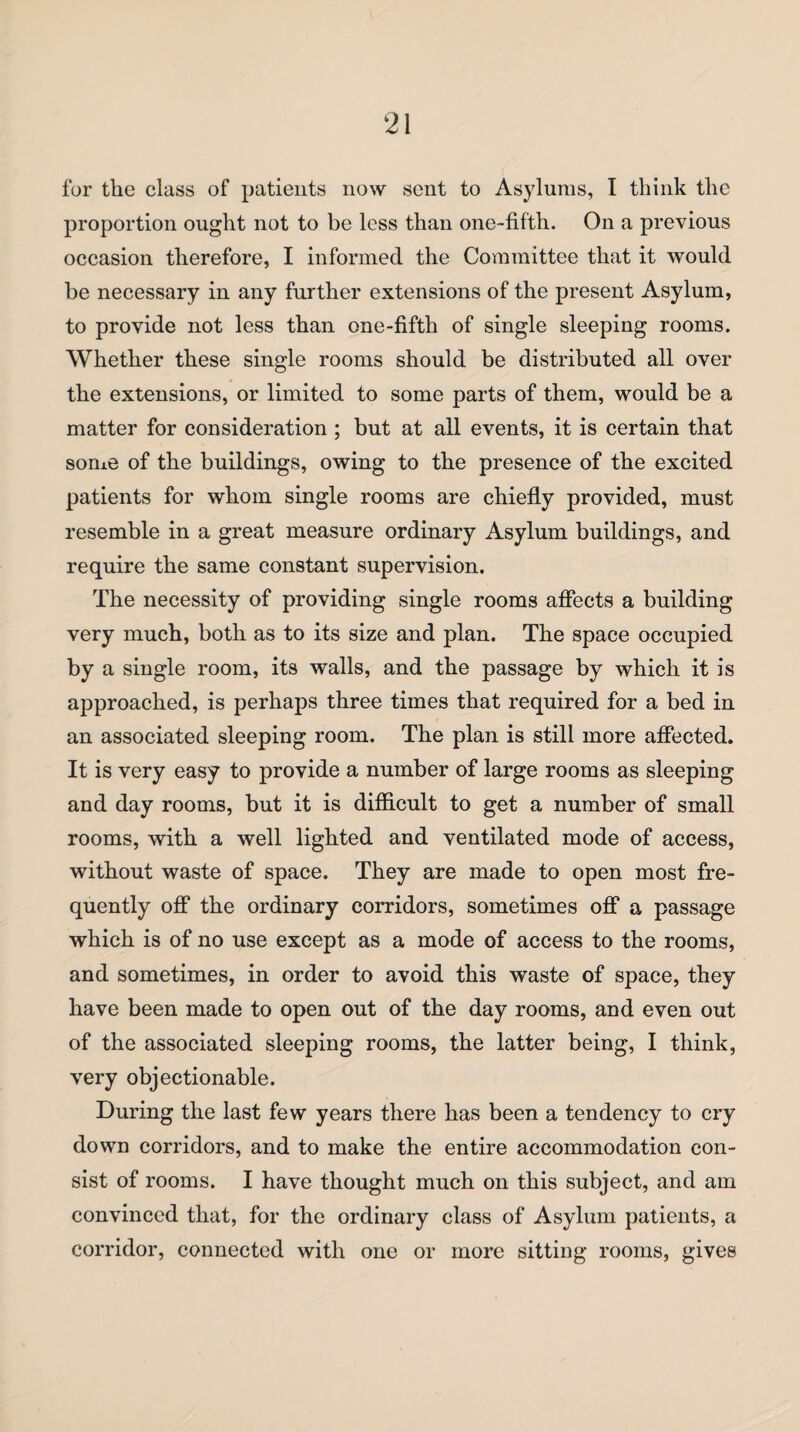 for the class of patients now sent to Asylums, I think the proportion ought not to be less than one-fifth. On a previous occasion therefore, I informed the Committee that it would be necessary in any further extensions of the present Asylum, to provide not less than one-fifth of single sleeping rooms. Whether these single rooms should be distributed all over the extensions, or limited to some parts of them, would be a matter for consideration ; but at all events, it is certain that some of the buildings, owing to the presence of the excited patients for whom single rooms are chiefly provided, must resemble in a great measure ordinary Asylum buildings, and require the same constant supervision. The necessity of providing single rooms affects a building very much, both as to its size and plan. The space occupied by a single room, its walls, and the passage by which it is approached, is perhaps three times that required for a bed in an associated sleeping room. The plan is still more affected. It is very easy to provide a number of large rooms as sleeping and day rooms, but it is difficult to get a number of small rooms, with a well lighted and ventilated mode of access, without waste of space. They are made to open most fre¬ quently off the ordinary corridors, sometimes off a passage which is of no use except as a mode of access to the rooms, and sometimes, in order to avoid this waste of space, they have been made to open out of the day rooms, and even out of the associated sleeping rooms, the latter being, I think, very objectionable. During the last few years there has been a tendency to cry down corridors, and to make the entire accommodation con¬ sist of rooms. I have thought much on this subject, and am convinced that, for the ordinary class of Asylum patients, a corridor, connected with one or more sitting rooms, gives
