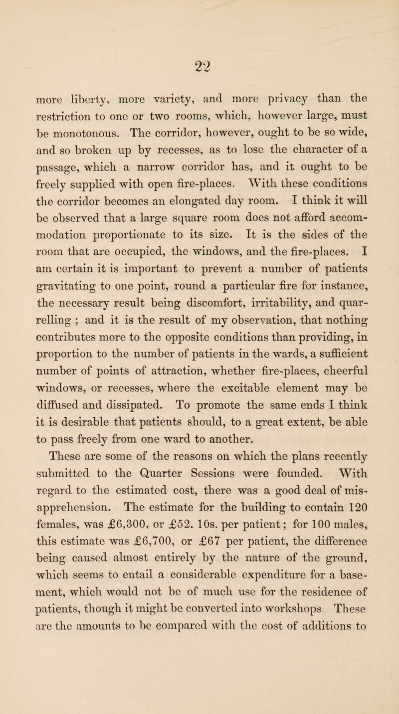 more liberty, more variety, and more privacy than the restriction to one or two rooms, which, however large, must be monotonous. The corridor, however, ought to be so wide, and so broken up by recesses, as to lose the character of a passage, which a narrow corridor has, and it ought to be freely supplied with open fire-places. With these conditions the corridor becomes an elongated day room. I think it will be observed that a large square room does not afford accom¬ modation proportionate to its size. It is the sides of the room that are occupied, the windows, and the fire-places. I am certain it is important to prevent a number of patients gravitating to one point, round a particular fire for instance, the necessary result being discomfort, irritability, and quar¬ relling ; and it is the result of my observation, that nothing contributes more to the opposite conditions than providing, in proportion to the number of patients in the wards, a sufficient number of points of attraction, whether fire-places, cheerful windows, or recesses, where the excitable element may be diffused and dissipated. To promote the same ends I think it is desirable that patients should, to a great extent, be able to pass freely from one ward to another. These are some of the reasons on which the plans recently submitted to the Quarter Sessions were founded. With regard to the estimated cost, there was a good deal of mis¬ apprehension. The estimate for the building to contain 120 females, was £6,300, or £52. 10s. per patient; for 100 males, this estimate was £6,700, or £67 per patient, the difference being caused almost entirely by the nature of the ground, which seems to entail a considerable expenditure for a base¬ ment, which would not be of much use for the residence of patients, though it might be converted into workshops. These are the amounts to be compared with the cost of additions to