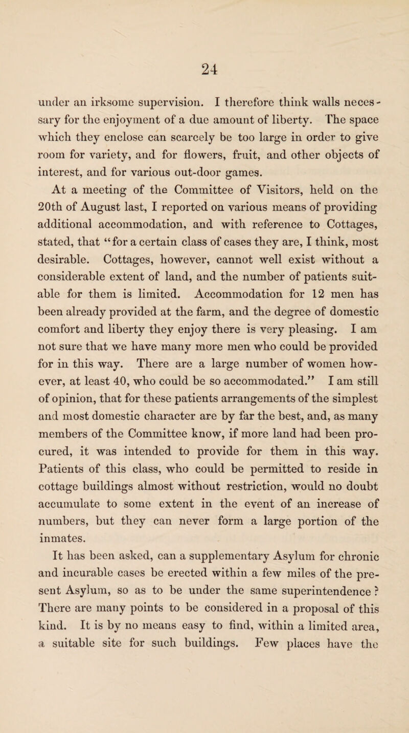 under an irksome supervision. I therefore think walls neces¬ sary for the enjoyment of a due amount of liberty. The space which they enclose can scarcely be too large in order to give room for variety, and for flowers, fruit, and other objects of interest, and for various out-door games. At a meeting of the Committee of Visitors, held on the 20th of August last, I reported on various means of providing additional accommodation, and with reference to Cottages, stated, that “for a certain class of cases they are, I think, most desirable. Cottages, however, cannot well exist without a considerable extent of land, and the number of patients suit¬ able for them is limited. Accommodation for 12 men has been already provided at the farm, and the degree of domestic comfort and liberty they enjoy there is very pleasing. I am not sure that we have many more men who could be provided for in this way. There are a large number of women how¬ ever, at least 40, who could be so accommodated.,, I am still of opinion, that for these patients arrangements of the simplest and most domestic character are by far the best, and, as many members of the Committee know, if more land had been pro¬ cured, it was intended to provide for them in this way. Patients of this class, who could be permitted to reside in cottage buildings almost without restriction, would no doubt accumulate to some extent in the event of an increase of numbers, but they can never form a large portion of the inmates. It has been asked, can a supplementary Asylum for chronic and incurable cases be erected within a few miles of the pre¬ sent Asylum, so as to be under the same superintendence ? There are many points to be considered in a proposal of this kind. It is by no means easy to find, within a limited area, a suitable site for such buildings. Few places have the
