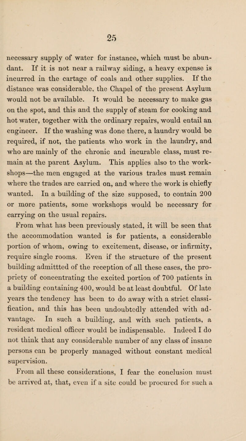 necessary supply of water for instance, which must be abun¬ dant. If it is not near a railway siding, a heavy expense is incurred in the cartage of coals and other supplies. If the distance was considerable, the Chapel of the present Asylum, would not be available. It would be necessary to make gas on the spot, and this and the supply of steam for cooking and hot water, together with the ordinary repairs, would entail an engineer. If the washing was done there, a laundry would be required, if not, the patients who work in the laundry, and who are mainly of the chronic and incurable class, must re¬ main at the parent Asylum. This applies also to the work¬ shops—the men engaged at the various trades must remain where the trades are carried on, and where the work is chiefly wanted. In a building of the size supposed, to contain 200 or more patients, some workshops would be necessary for carrying on the usual repairs. From what has been previously stated, it will be seen that the accommodation wanted is for patients, a considerable portion of whom, owing to excitement, disease, or infirmity, require single rooms. Even if the structure of the present building admittted of the reception of all these cases, the pro¬ priety of concentrating the excited portion of 700 patients in a building containing 400, would be at least doubtful. Of late years the tendency has been to do away with a strict classi¬ fication, and this has been undoubtedly attended with ad¬ vantage. In such a building, and with such patients, a resident medical officer would be indispensable. Indeed I do not think that any considerable number of any class of insane persons can be properly managed without constant medical supervision. From all these considerations, I fear the conclusion must be arrived at, that, even if a site could be procured for such a