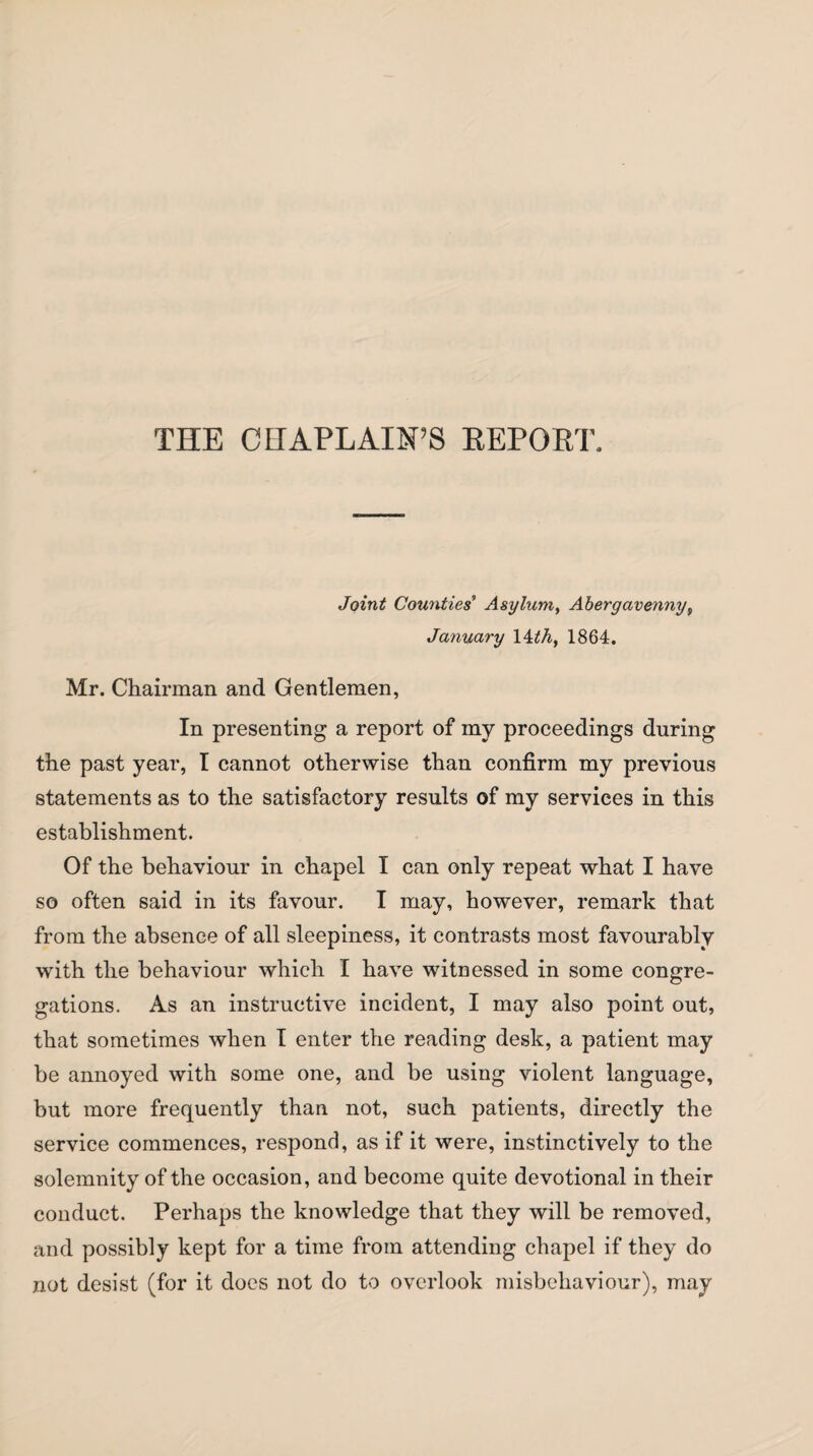 THE CHAPLAIN’S REPORT. Joint Counties Asylum, Abergavenny, January 14 th, 1864. Mr. Chairman and Gentlemen, In presenting a report of my proceedings during the past year, I cannot otherwise than confirm my previous statements as to the satisfactory results of my services in this establishment. Of the behaviour in chapel I can only repeat what I have so often said in its favour. I may, however, remark that from the absence of all sleepiness, it contrasts most favourably with the behaviour which I have witnessed in some congre¬ gations. As an instructive incident, I may also point out, that sometimes when I enter the reading desk, a patient may be annoyed with some one, and be using violent language, but more frequently than not, such patients, directly the service commences, respond, as if it were, instinctively to the solemnity of the occasion, and become quite devotional in their conduct. Perhaps the knowledge that they will be removed, and possibly kept for a time from attending chapel if they do not desist (for it does not do to overlook misbehaviour), may