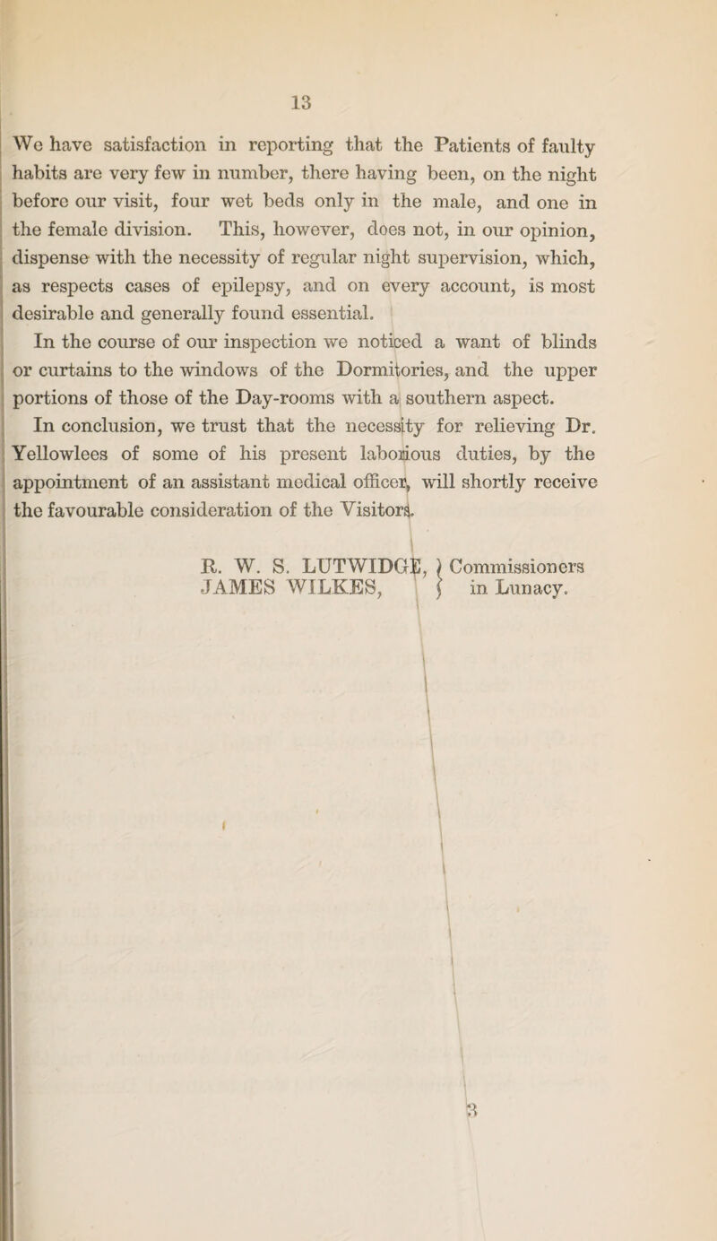 We have satisfaction in reporting that the Patients of faulty habits are very few in number, there having been, on the night before our visit, four wet beds only in the male, and one in the female division. This, however, does not, in our opinion, dispense with the necessity of regular night supervision, which, as respects cases of epilepsy, and on every account, is most desirable and generally found essential. In the course of our inspection we noticed a want of blinds or curtains to the windows of the Dormitories, and the upper portions of those of the Day-rooms with a southern aspect. In conclusion, we trust that the necessity for relieving Dr. Yellowlees of some of his present laborious duties, by the appointment of an assistant medical officer, will shortly receive the favourable consideration of the Visitor! R. W. S. LUTWIDGS, ) Commissioners JAMES WILKES, ( in Lunacy. 3