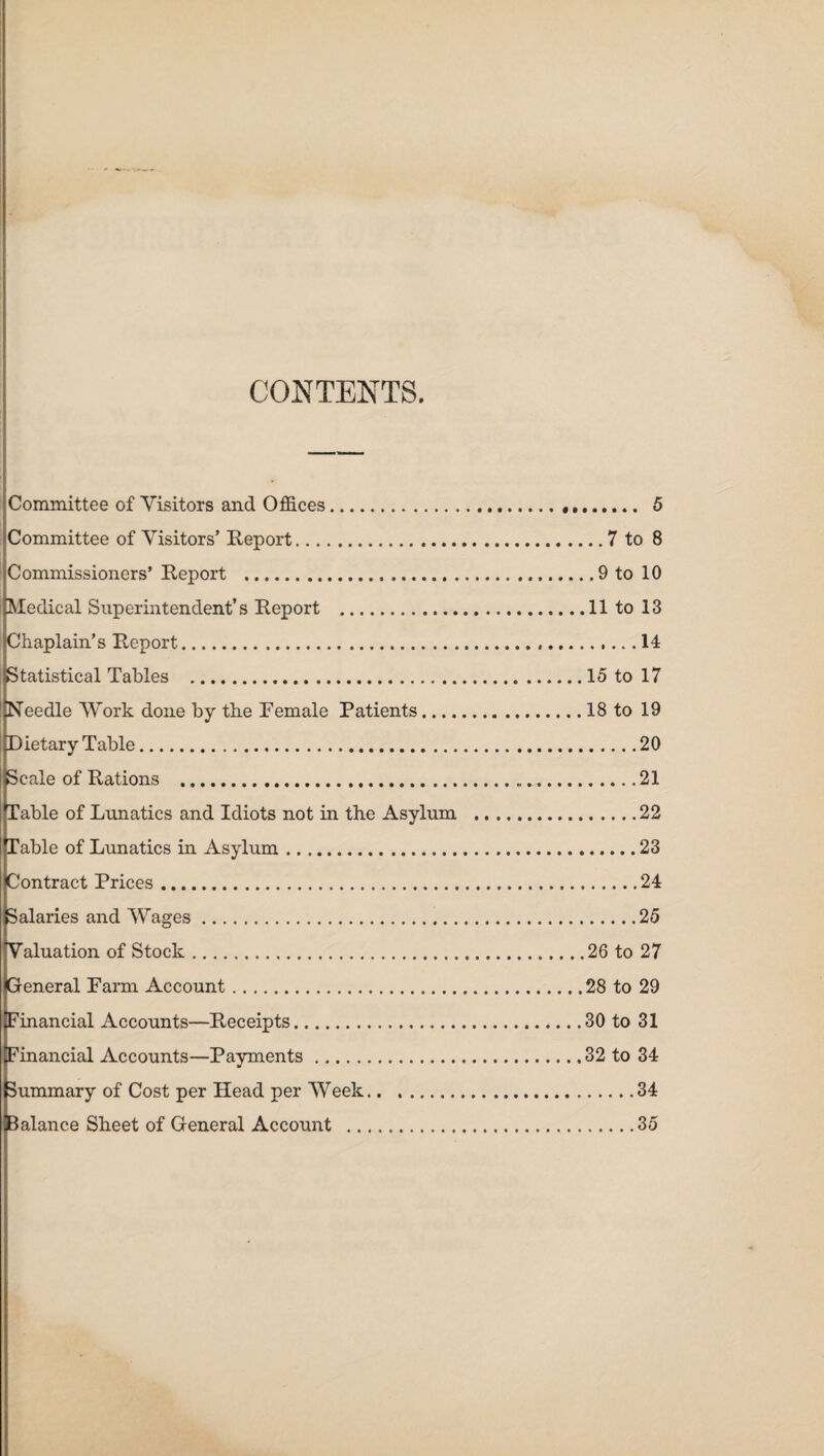 CONTENTS. Committee of Visitors and Offices.. 5 Committee of Visitors’ Report...7 to 8 Commissioners’ Report ...9 to 10 Medical Superintendent’s Report .11 to 13 Chaplain’s Report.14 Statistical Tables .15 to 17 Needle Work done by the Female Patients.18 to 19 ^Dietary Table.20 Scale of Rations .....21 Table of Lunatics and Idiots not in the Asylum .22 Table of Lunatics in Asylum.23 Contract Prices.24 Salaries and Wages.25 Valuation of Stock.26 to 27 General Farm Account.28 to 29 Financial Accounts—Receipts.30 to 31 Financial Accounts—Payments.32 to 34 Summary of Cost per Head per Week.34 Balance Sheet of General Account .35