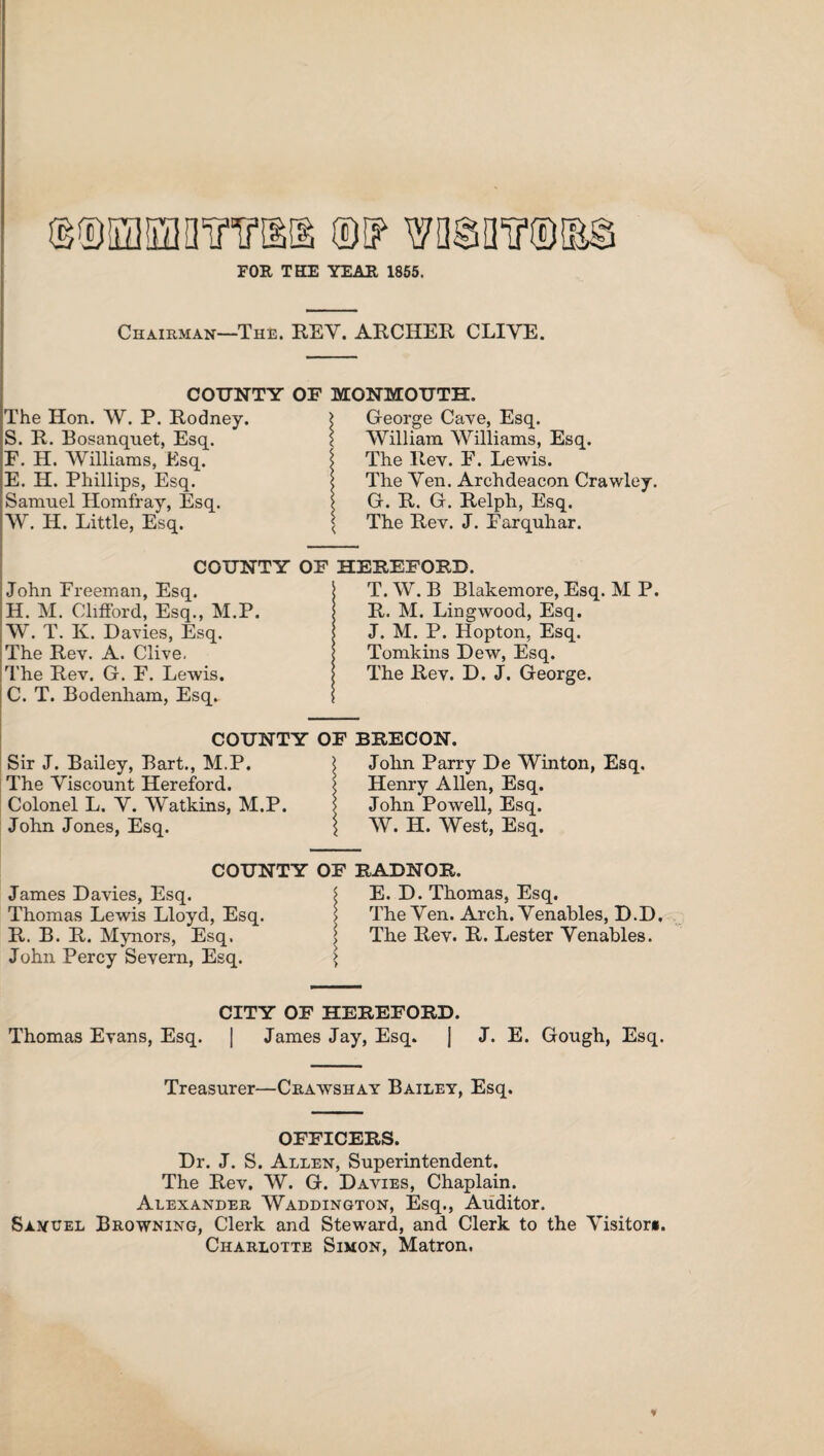 mmmwYm m wnsinr®®® FOR THE YEAR 1855. Chairman—The. REV. ARCHER CLIVE. COUNTY The Hon. W. P. Rodney. S. R. Bosanquet, Esq. F. H. Williams, Esq. E. H. Phillips, Esq. Samuel Homfray, Esq. W. H. Little, Esq. COUNTY John Freeman, Esq. H. M. Clifford, Esq., M.P. W. T. K. Davies, Esq. The Rev. A. Clive. The Rev. G. F. Lewis. C. T. Bodenham, Esq. MONMOUTH. \ George Cave, Esq. William Williams, Esq. \ The Rev. F. Lewis. \ The Yen. Archdeacon Crawley. G. R. G. Relph, Esq. The Rev. J. Farquhar. HEREFORD. T. W. B Blakemore, Esq. M P. R. M. Lingwood, Esq. J. M. P. Hopton, Esq. Tomkins Dew, Esq. The Rev. D. J. George. COUNTY OF BRECON. Sir J. Bailey, Bart., M.P. The Viscount Hereford. Colonel L. Y. Watkins, M.P. John Jones, Esq. John Parry De Winton, Esq. Henry Allen, Esq. John Powell, Esq. W. H. West, Esq. COUNTY OF RADNOR. James Davies, Esq. Thomas Lewis Lloyd, Esq. R. B. R. Mynors, Esq. John Percy Severn, Esq. E. D. Thomas, Esq. The Yen. Arch. Venables, D.D, The Rev. R. Lester Venables. CITY OF HEREFORD. Thomas Evans, Esq. | James Jay, Esq. J J. E. Gough, Esq. Treasurer—Crawshay Bailey, Esq. OFFICERS. Dr. J. S. Allen, Superintendent. The Rev. W. G. Davies, Chaplain. Alexander Waddington, Esq., Auditor, Samuel Browning, Clerk and Steward, and Clerk to the Visitors. Charlotte Simon, Matron. ♦