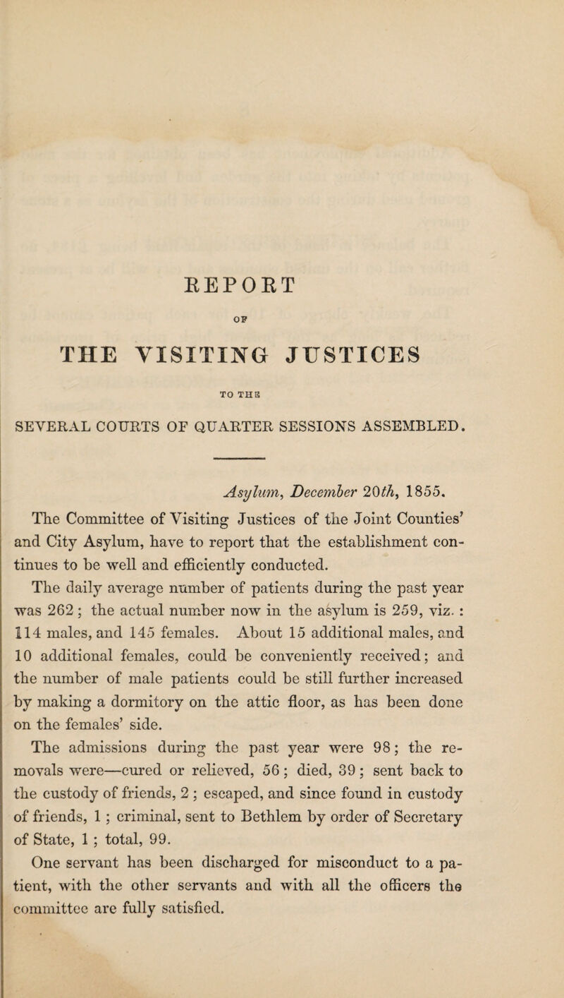 REPORT OP THE VISITING JUSTICES TO THE SEVERAL COURTS OF QUARTER SESSIONS ASSEMBLED. Asylum, December 20th, 1855. The Committee of Visiting Justices of the Joint Counties’ and City Asylum, have to report that the establishment con¬ tinues to be well and efficiently conducted. The daily average number of patients during the past year was 262 ; the actual number now in the asylum is 259, viz. : 114 males, and 145 females. About 15 additional males, and 10 additional females, could be conveniently received; and the number of male patients could be still further increased by making a dormitory on the attic floor, as has been done on the females’ side. The admissions during the past year were 98; the re¬ movals were—cured or relieved, 56 ; died, 39 ; sent back to the custody of friends, 2 ; escaped, and since found in custody of friends, 1 ; criminal, sent to Bethlem by order of Secretary of State, 1 ; total, 99. One servant has been discharged for misconduct to a pa¬ tient, with the other servants and with all the officers the committee are fully satisfied.