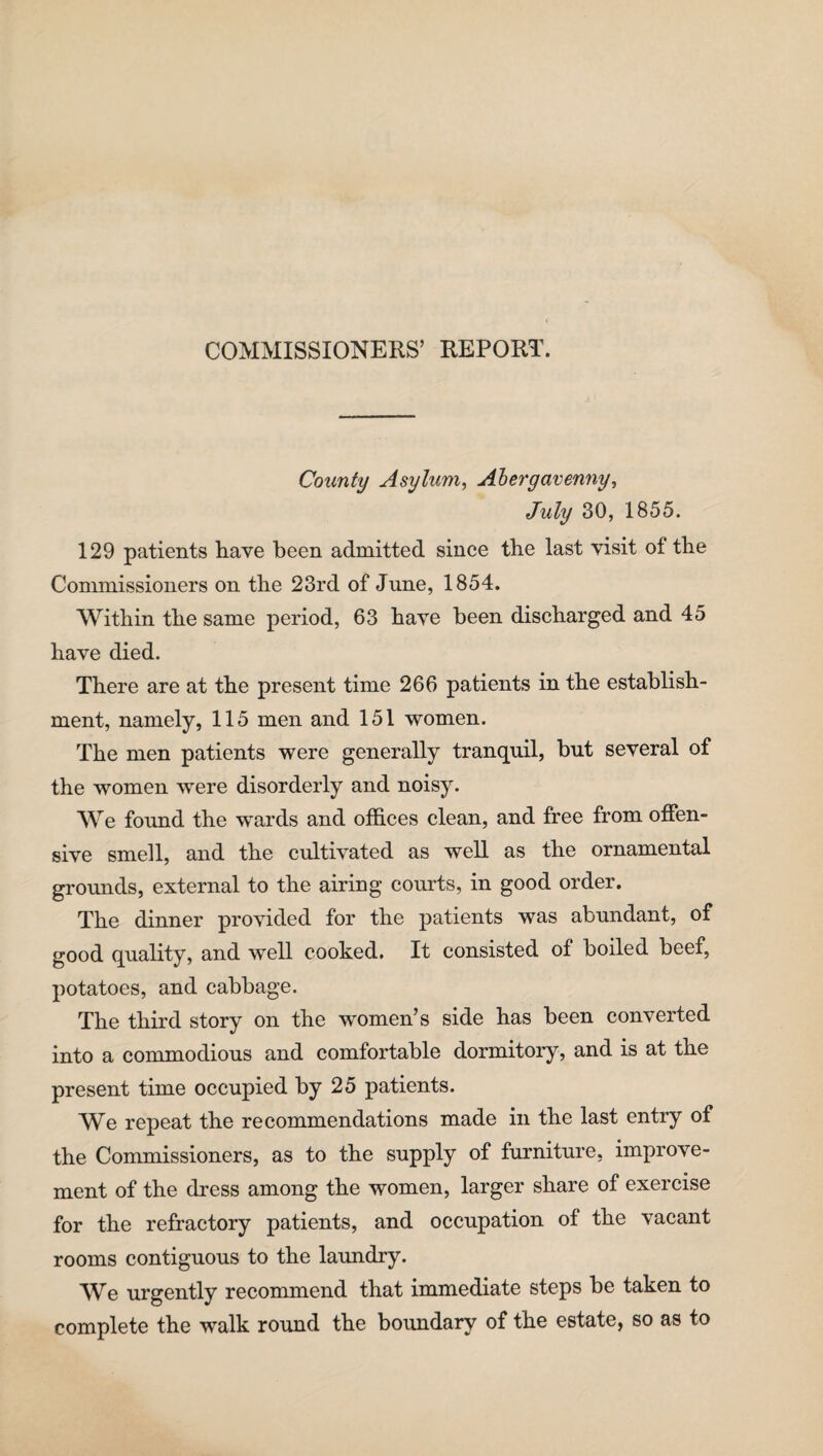 COMMISSIONERS’ REPORT. County Asylum, Abergavenny, July 30, 1855. 129 patients have been admitted since the last visit of the Commissioners on the 23rd of June, 1854. Within the same period, 63 have been discharged and 45 have died. There are at the present time 266 patients in the establish¬ ment, namely, 115 men and 151 women. The men patients were generally tranquil, but several of the women were disorderly and noisy. We found the wards and offices clean, and free from offen¬ sive smell, and the cultivated as well as the ornamental grounds, external to the airing courts, in good order. The dinner provided for the patients was abundant, of good quality, and well cooked. It consisted of boiled beef, potatoes, and cabbage. The third story on the women’s side has been converted into a commodious and comfortable dormitory, and is at the present time occupied by 25 patients. We repeat the recommendations made in the last entry of the Commissioners, as to the supply of furniture, improve¬ ment of the dress among the women, larger share of exercise for the refractory patients, and occupation of the vacant rooms contiguous to the laundry. We urgently recommend that immediate steps be taken to complete the walk round the boundary of the estate, so as to