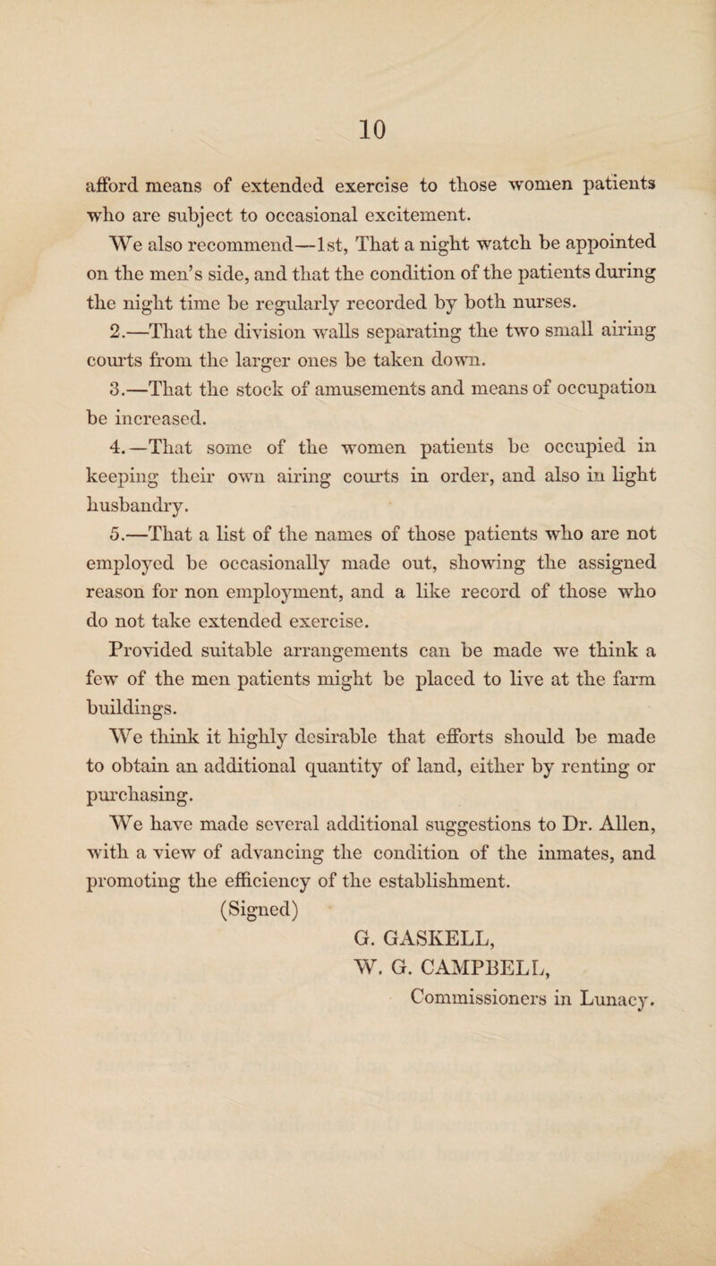 afford means of extended exercise to those women patients who are subject to occasional excitement. We also recommend—1st, That a night watch be appointed on the men’s side, and that the condition of the patients during the night time be regularly recorded by both nurses. 2. —That the division walls separating the two small airing courts from the larger ones be taken down. 3. —That the stock of amusements and means of occupation be increased. 4. —That some of the women patients be occupied in keeping their own airing courts in order, and also in light husbandry. 5. —That a list of the names of those patients who are not employed be occasionally made out, showing the assigned reason for non employment, and a like record of those who do not take extended exercise. Provided suitable arrangements can be made we think a few of the men patients might be placed to live at the farm buildings. We think it highly desirable that efforts should be made to obtain an additional quantity of land, either by renting or purchasing. We have made several additional suggestions to Dr. Allen, with a view of advancing the condition of the inmates, and promoting the efficiency of the establishment. (Signed) G. GASKELL, W. G. CAMPBELL, Commissioners in Lunacy.