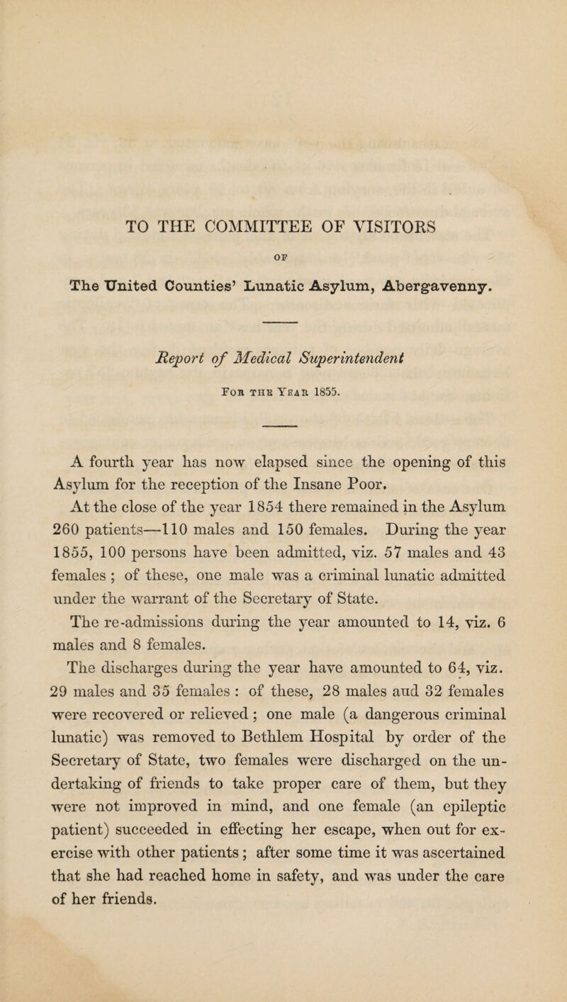 TO THE COMMITTEE OF VISITORS OF The United Counties’ Lunatic Asylum, Abergavenny. Report of Medical Superintendent For the Year 1855. A fourth year has now elapsed since the opening of this Asylum for the reception of the Insane Poor, At the close of the year 1854 there remained in the Asylum 260 patients—110 males and 150 females. During the year 1855, 100 persons have been admitted, viz. 57 males and 43 females ; of these, one male was a criminal lunatic admitted under the warrant of the Secretary of State. The re-admissions during the year amounted to 14, viz. 6 males and 8 females. The discharges during the year have amounted to 64, viz. 29 males and 35 females : of these, 28 males aud 32 females were recovered or relieved; one male (a dangerous criminal lunatic) was removed to Bethlem Hospital by order of the Secretary of State, two females were discharged on the un¬ dertaking of friends to take proper care of them, but they were not improved in mind, and one female (an epileptic patient) succeeded in effecting her escape, when out for ex¬ ercise with other patients; after some time it was ascertained that she had reached home in safety, and was under the care of her friends.