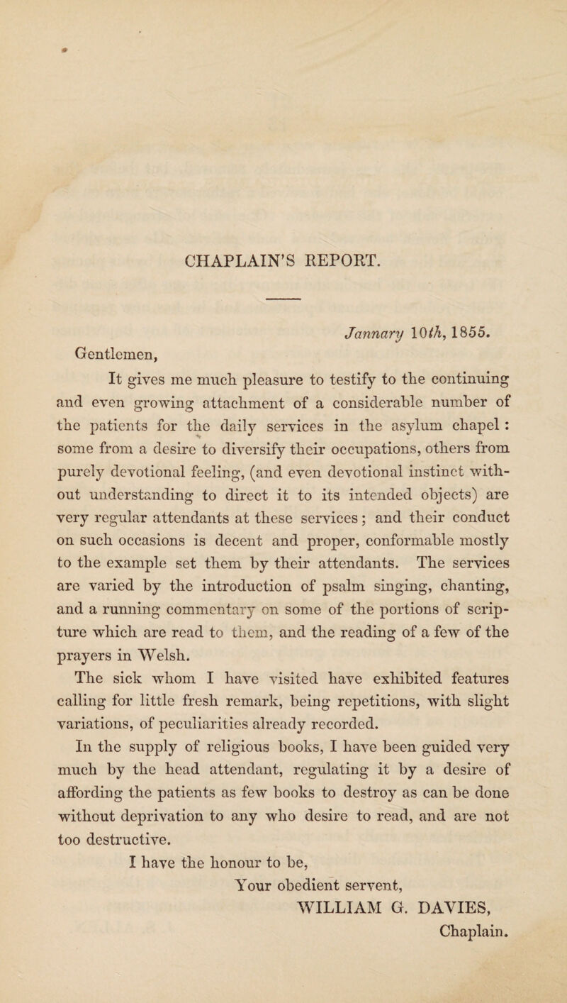 CHAPLAIN’S REPORT. January 10 th, 1855. Gentlemen, It gives me much pleasure to testify to the continuing and even growing attachment of a considerable number of the patients for the daily services in the asylum chapel : some from a desire to diversify their occupations, others from purely devotional feeling, (and even devotional instinct with¬ out understanding to direct it to its intended objects) are very regular attendants at these services; and their conduct on such occasions is decent and proper, conformable mostly to the example set them by their attendants. The services are varied by the introduction of psalm singing, chanting, and a running commentary on some of the portions of scrip¬ ture which are read to them, and the reading of a few of the prayers in Welsh. The sick whom I have visited have exhibited features calling for little fresh remark, being repetitions, with slight variations, of peculiarities already recorded. In the supply of religious books, I have been guided very much by the head attendant, regulating it by a desire of affording the patients as few books to destroy as can be done without deprivation to any who desire to read, and are not too destructive. I have the honour to be, Your obedient servent, WILLIAM G. DAVIES, Chaplain.