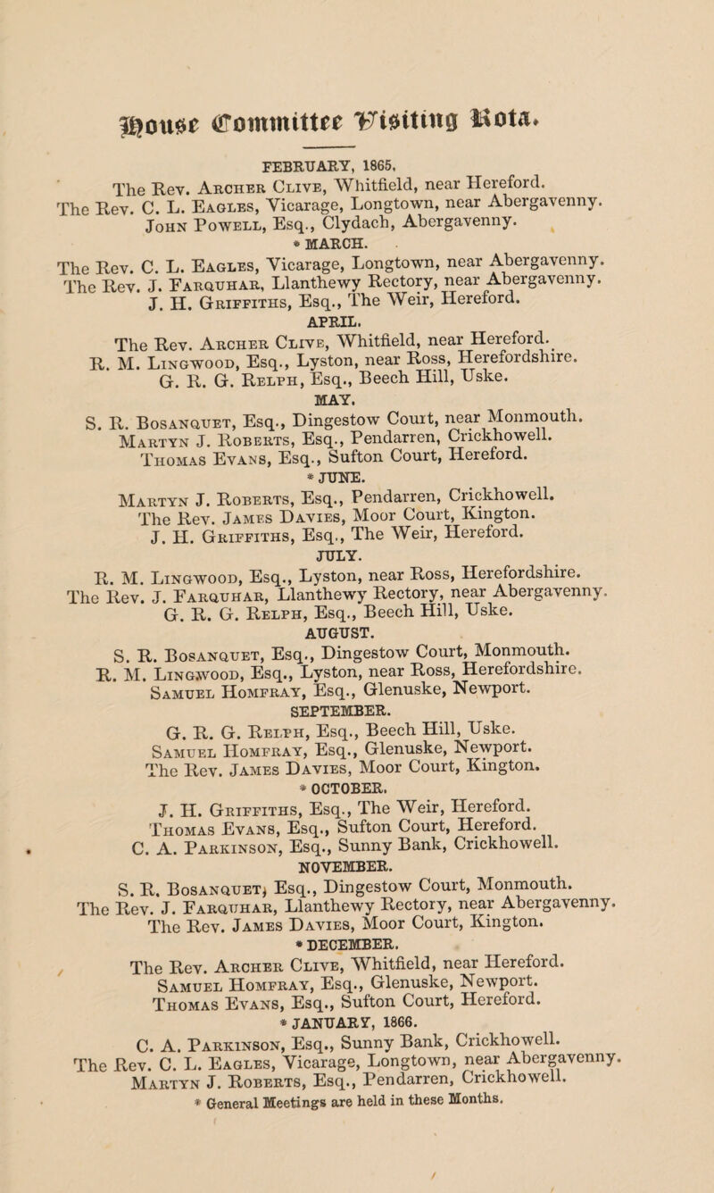 |gou0e Committee Waiting Uota* FEBRUARY, 1865, The Rev. Archer Clive, Whitfield, near Hereford. The Rev. C. L. Eagles, Yicarage, Longtown, near Abergavenny. John Powell, Esq., Clydach, Abergavenny. * MARCH. The Rev. C. L. Eagles, Yicarage, Longtown, near Abergavenny. The Rev. J. Earquhar, Llanthewy Rectory, near Abergavenny. J. H. Griffiths, Esq., The Weir, Hereford. APRIL. The Rev. Archer Clive, Whitfield, near Hereford.^ R. M. Lingwood, Esq., Lyston, near Ross, Herefordshire. G. R. G. Relph, Esq., Beech Hill, TJske. MAY. S. R. Bosanquet, Esq., Dingestow Court, near Monmouth. Martyn J. Roberts, Esq., Pendarren, Crickhowell. Thomas Evans, Esq., Sufton Court, Hereford. * JUNE. Martyn J. Roberts, Esq., Pendarren, Crickhowell. The Rev. Jamf.s Davies, Moor Court, Kington. J. H. Griffiths, Esq., The Weir, Hereford. JULY. R. M. Lingwood, Esq., Lyston, near Ross, Herefordshire. The Rev. J. Earquhar, Llanthewy Rectory, near Abergavenny. G. R. G. Relph, Esq., Beech Hill, Uske. AUGUST. S. R. Bosanquet, Esq., Dingestow Court, Monmouth. R. M. Lingwood, Esq., Lyston, near Ross, Herefordshire. Samuel Homfray, Esq., Glenuske, Newport. SEPTEMBER. G. R. G. Relph, Esq., Beech Hill, Uske. Samuel ITomfray, Esq., Glenuske, Newport. The Rev. James Davies, Moor Court, Kington. * OCTOBER. J. H. Griffiths, Esq., The Weir, Hereford. Thomas Evans, Esq., Sufton Court, Hereford. C. A. Parkinson, Esq., Sunny Bank, Crickhowell. NOVEMBER. S. R. Bosanquet* Esq., Dingestow Court, Monmouth. The Rev. J. Earquhar, Llanthewy Rectory, near Abergavenny. The Rev. James Davies, Moor Court, Kington. * DECEMBER. The Rev. Archer Clive, Whitfield, near Hereford. Samuel Homfray, Esq., Glenuske, Newport. Thomas Evans, Esq., Sufton Court, Hereford. * JANUARY, 1866. C. A. Parkinson, Esq., Sunny Bank, Crickhowell. The Rev. C. L. Eagles, Yicarage, Longtown, near Abergavenny. Martyn J. Roberts, Esq., Pendarren, Crickhowell. * General Meetings are held in these Months.