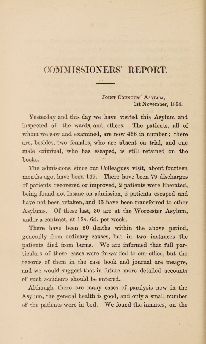 COMMISSIONERS’ REPORT. Joint Counties’ Asylum, 1st November, 1864. Yesterday and this day we have visited this Asylum and inspected all the wards and offices. The patients, all of whom we saw and examined, are now 466 in number ; there are, besides, two females, who are absent on trial, and one male criminal, who has escaped, is still retained on the books. The admissions since our Colleagues visit, about fourteen months ago, have been 149. There have been 79 discharges of patients recovered or improved, 2 patients were liberated, being found not insane on admission, 2 patients escaped and have not been retaken, and 33 have been transferred to other Asylums. Of these last, 30 are at the Worcester Asylum, under a contract, at 12s. 6d. per week. There have been 50 deaths within the above period, generally from ordinary causes, but in two instances the patients died from burns. We are informed that full par¬ ticulars of these cases were forwarded to our office, but the records of them in the case book and journal are meagre, and we would suggest that in future more detailed accounts of such accidents should be entered. Although there are many cases of paralysis now in the Asylum, the general health is good, and only a small number of the patients were in bed. We found the inmates, on the