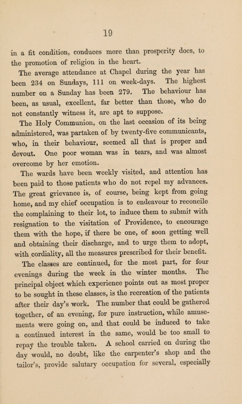 in a fit condition, conduces more than prosperity does, to the promotion of religion in the heart. The average attendance at Chapel during the year has been 234 on Sundays, 111 on week-days. The highest number on a Sunday has been 279. The behaviour has been, as usual, excellent, far better than those, who do not constantly witness it, are apt to suppose. The Holy Communion, on the last occasion of its being administered, was partaken of by twenty-five communicants, who, in their behaviour, seemed all that is proper and devout. One poor woman was in tears, and was almost overcome by her emotion. The wards have been weekly visited, and attention has been paid to those patients who do not repel my advances. The great grievance is, of course, being kept from going home, and my chief occupation is to endeavour to reconcile the complaining to their lot, to induce them to submit with resignation to the visitation of Providence, to encourage them with the hope, if there be one, of soon getting well and obtaining their discharge, and to urge them to adopt, with cordiality, all the measures prescribed for their benefit. The classes are continued, for the most part, for four evenings during the week in the winter months. The principal object which experience points out as most proper to be sought in these classes, is the recreation of the patients after their day’s work. The number that could be gathered together, of an evening, for pure instruction, while amuse¬ ments were going on, and that could be induced to take a continued interest in the same, would be too small to repay the trouble taken. A school carried on duiing the day would, no doubt, like the carpenter’s shop and the tailor’s, provide salutary occupation for several, especially