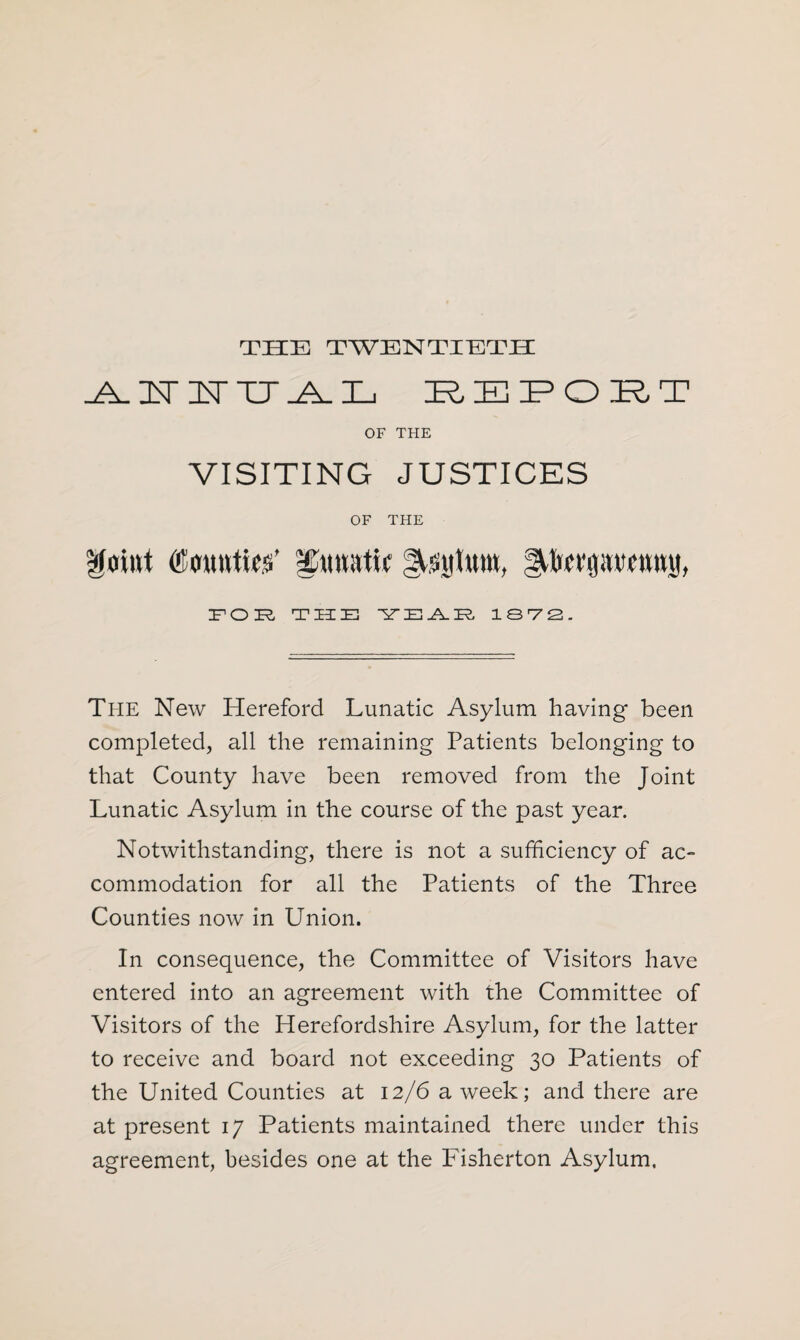 THE TWENTIETH -A. IT IT TT ^ IE ITIEFQIETT OF THE VISITING JUSTICES OF THE Moint (Counties’ ICttnatir ^sulunt. lUwpvrnnu, FOR THE T^ZE-AIR, 13 7 2. The New Hereford Lunatic Asylum having been completed, all the remaining Patients belonging to that County have been removed from the Joint Lunatic Asylum in the course of the past year. Notwithstanding, there is not a sufficiency of ac¬ commodation for all the Patients of the Three Counties now in Union. In consequence, the Committee of Visitors have entered into an agreement with the Committee of Visitors of the Herefordshire Asylum, for the latter to receive and board not exceeding 30 Patients of the United Counties at 12/6 a week; and there are at present 17 Patients maintained there under this agreement, besides one at the Fisherton Asylum.