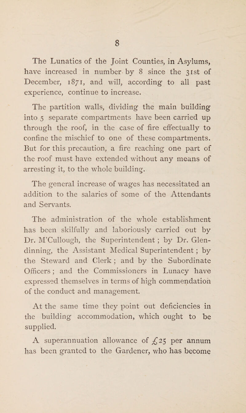 The Lunatics of the Joint Counties, in Asylums, have increased in number-by 8 since the 31st of December, 1871, and will, according to all past experience, continue to increase. The partition walls, dividing the main building into 5 separate compartments have been carried up through the roof, in the case of fire effectually to confine the mischief to one of these compartments. But for this precaution, a fire reaching one part of the roof must have extended without any means of arresting it, to the whole building. The general increase of wages has necessitated an addition to the salaries of some of the Attendants and Servants. The administration of the whole establishment has been skilfully and laboriously carried out by Dr. M’Cullough, the Superintendent ; by Dr. Glen- dinning, the Assistant Medical Superintendent ; by the Steward and Clerk ; and by the Subordinate Officers; and the Commissioners in Lunacy have expressed themselves in terms of high commendation of the conduct and management. At the same time they point out deficiencies in die building accommodation, which ought to be supplied. A superannuation allowance of £25 per annum has been granted to the Gardener, who has become