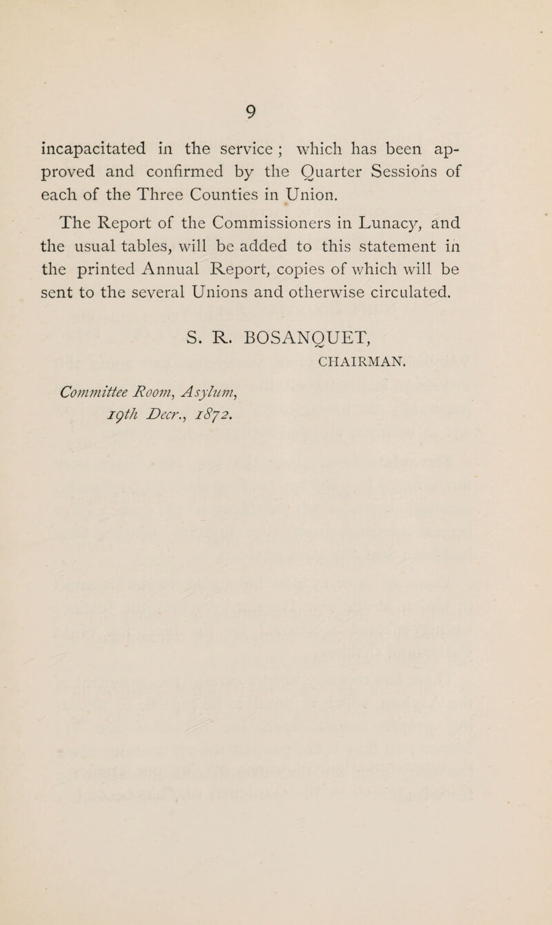 incapacitated in the service ; which has been ap¬ proved and confirmed by the Quarter Sessions of each of the Three Counties in Union. The Report of the Commissioners in Lunacy, and the usual tables, will be added to this statement in the printed Annual Report, copies of which will be sent to the several Unions and otherwise circulated. S. R. BOSANQUET, CHAIRMAN. Committee Room, Asylum, igth Dec?'., 1872.