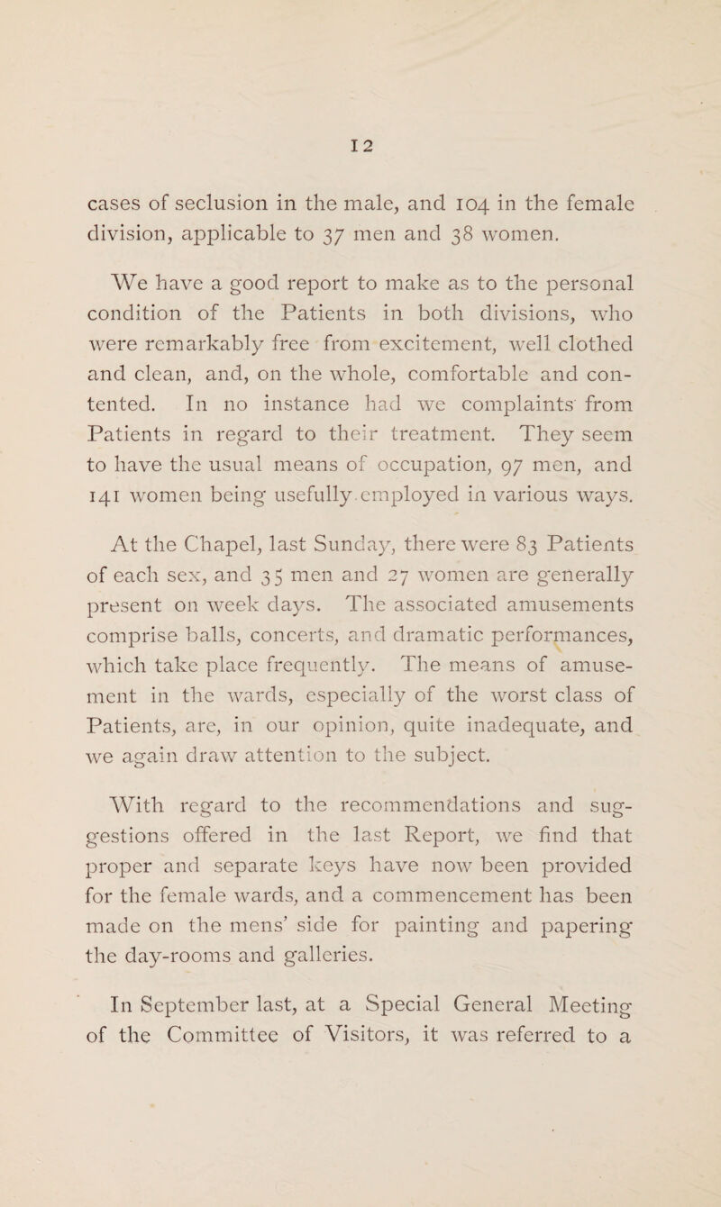 cases of seclusion in the male, and 104 in the female division, applicable to 37 men and 38 women. We have a good report to make as to the personal condition of the Patients in both divisions, who were remarkably free from excitement, well clothed and clean, and, on the whole, comfortable and con¬ tented. In no instance had we complaints from Patients in regard to their treatment. They seem to have the usual means of occupation, 97 men, and 141 women being usefully , employed in various ways. At the Chapel, last Sunday, there were 83 Patients of each sex, and 35 men and 27 women are generally present on week days. The associated amusements comprise balls, concerts, and dramatic performances, which take place frequently. The means of amuse¬ ment in the wards, especially of the worst class of Patients, are, in our opinion, quite inadequate, and we again draw attention to the subject. With regard to the recommendations and sug¬ gestions offered in the last Report, we find that proper and separate keys have now been provided for the female wards, and a commencement has been made on the mens’ side for painting and papering the day-rooms and galleries. I11 September last, at a Special General Meeting of the Committee of Visitors, it was referred to a