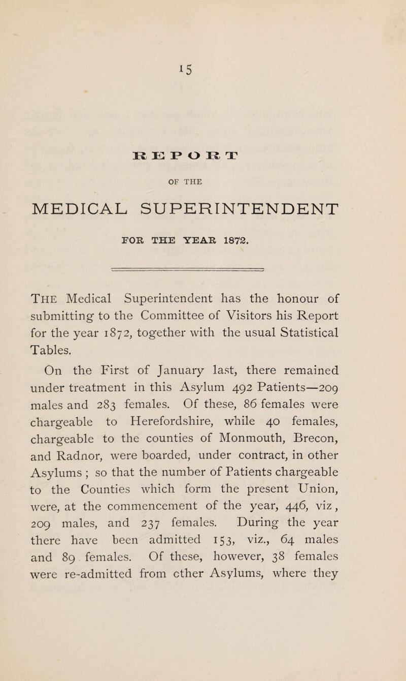 REPORT OF THE MEDICAL SUPERINTENDENT FOR THE YEAR 1872, The Medical Superintendent has the honour of submitting to the Committee of Visitors his Report for the year 1872, together with the usual Statistical Tables. On the First of January last, there remained under treatment in this Asylum 492 Patients—209 males and 283 females. Of these, 86 females were chargeable to Herefordshire, while 40 females, chargeable to the counties of Monmouth, Brecon, and Radnor, were boarded, under contract, in other Asylums ; so that the number of Patients chargeable to the Counties which form the present Union, were, at the commencement of the year, 446, viz, 209 males, and 237 females. During the year there have been admitted 153, viz., 64 males and 89 females. Of these, however, 38 females were re-admitted from ether Asylums, where they