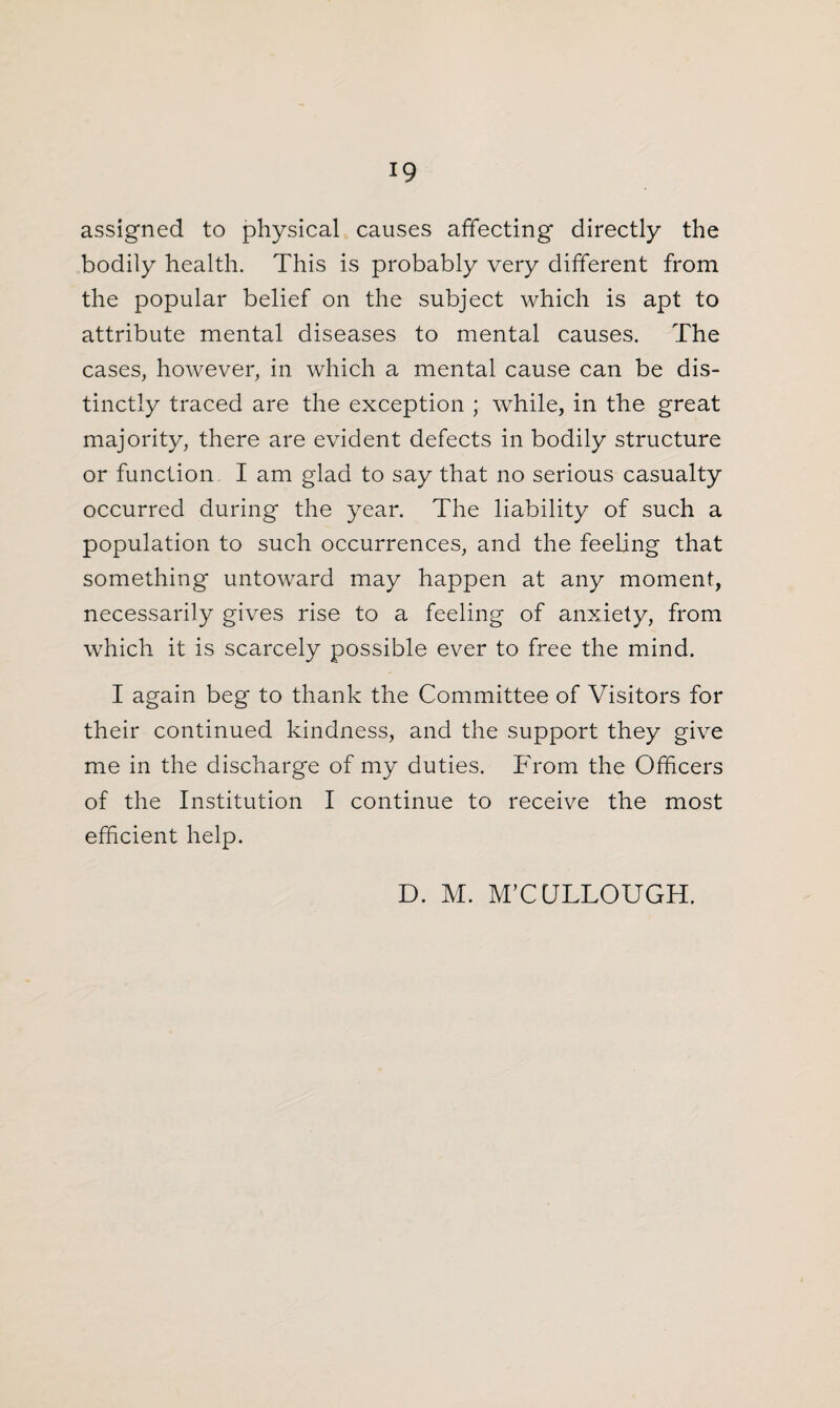 assigned to physical causes affecting directly the bodily health. This is probably very different from the popular belief on the subject which is apt to attribute mental diseases to mental causes. The cases, however, in which a mental cause can be dis¬ tinctly traced are the exception ; while, in the great majority, there are evident defects in bodily structure or function I am glad to say that no serious casualty occurred during the year. The liability of such a population to such occurrences, and the feeling that something untoward may happen at any moment, necessarily gives rise to a feeling of anxiety, from which it is scarcely possible ever to free the mind. I again beg to thank the Committee of Visitors for their continued kindness, and the support they give me in the discharge of my duties. From the Officers of the Institution I continue to receive the most efficient help. D. M. M’CCJLLOUGH.