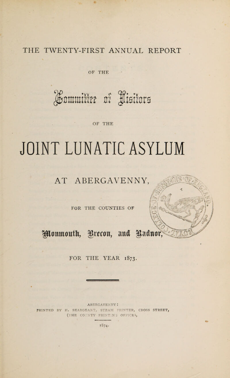 THE TWENTY-FIRST ANNUAL REPORT OF THE OF THE JOINT LUNATIC ASYLUM AT ABERGAVENNY, FOR THE COUNTIES OF ^Uomnoutlt, gwcm, and |Uuln FOR THE YEAR 1873. ABERGAVENNY I PRINTED BY H. SEARGEANT, STEAM PRINTER, CROSS STREET, (THE COCNTY PRINTING OFFICES,