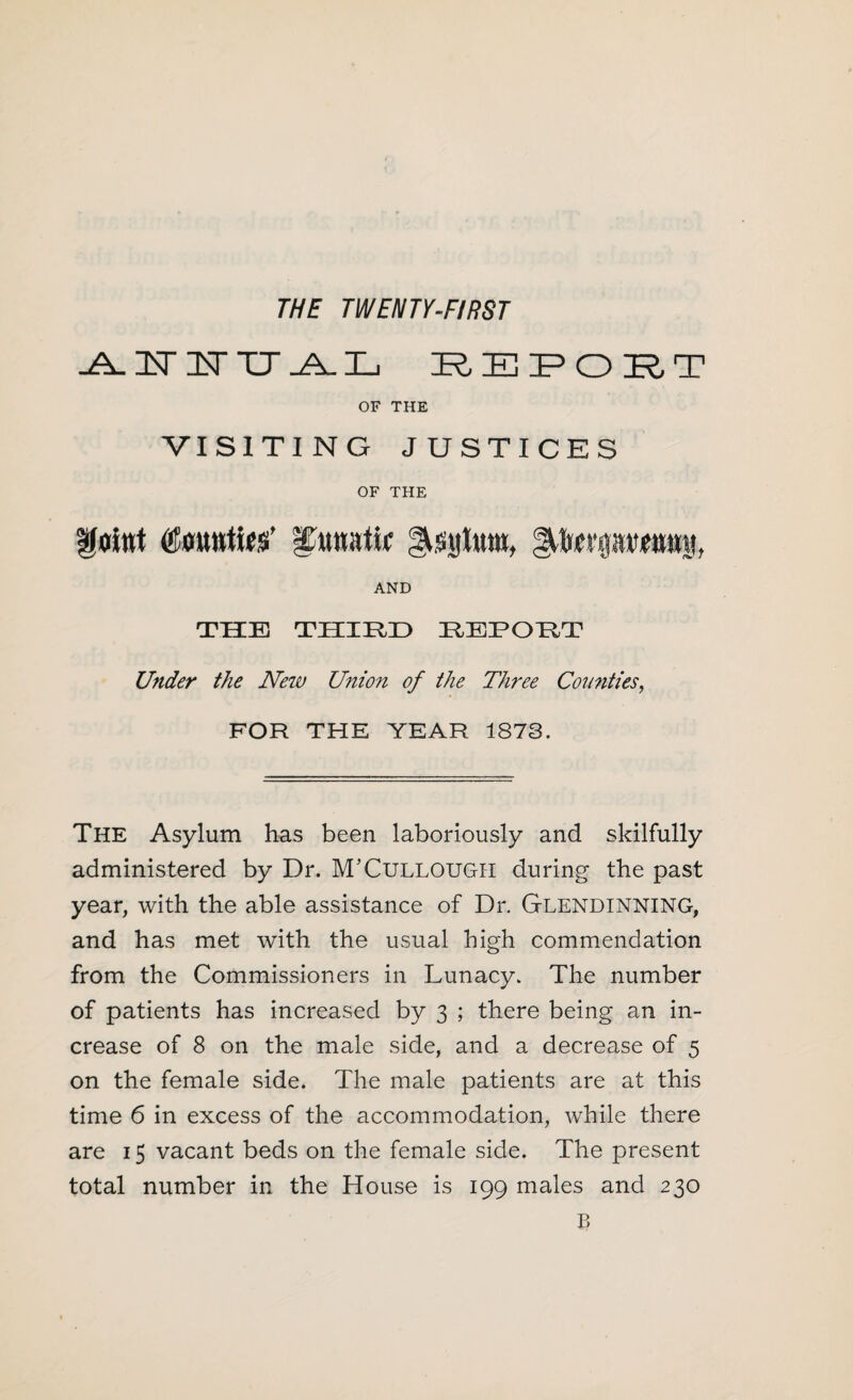 THE TWENTY-FIRST -A. 3ST IsT TT .A_ L REPORT OF THE VISITING JUSTICES OF THE Kflitrt Iituatw gustjltttti, AND THE THIRD REPORT Under the New Union of the Three Comities, FOR THE YEAR 1873. The Asylum has been laboriously and skilfully administered by Dr. M’Cullough during the past year, with the able assistance of Dr. Glendinning, and has met with the usual high commendation from the Commissioners in Lunacy. The number of patients has increased by 3 ; there being an in¬ crease of 8 on the male side, and a decrease of 5 on the female side. The male patients are at this time 6 in excess of the accommodation, while there are 15 vacant beds on the female side. The present total number in the House is 199 males and 230 B