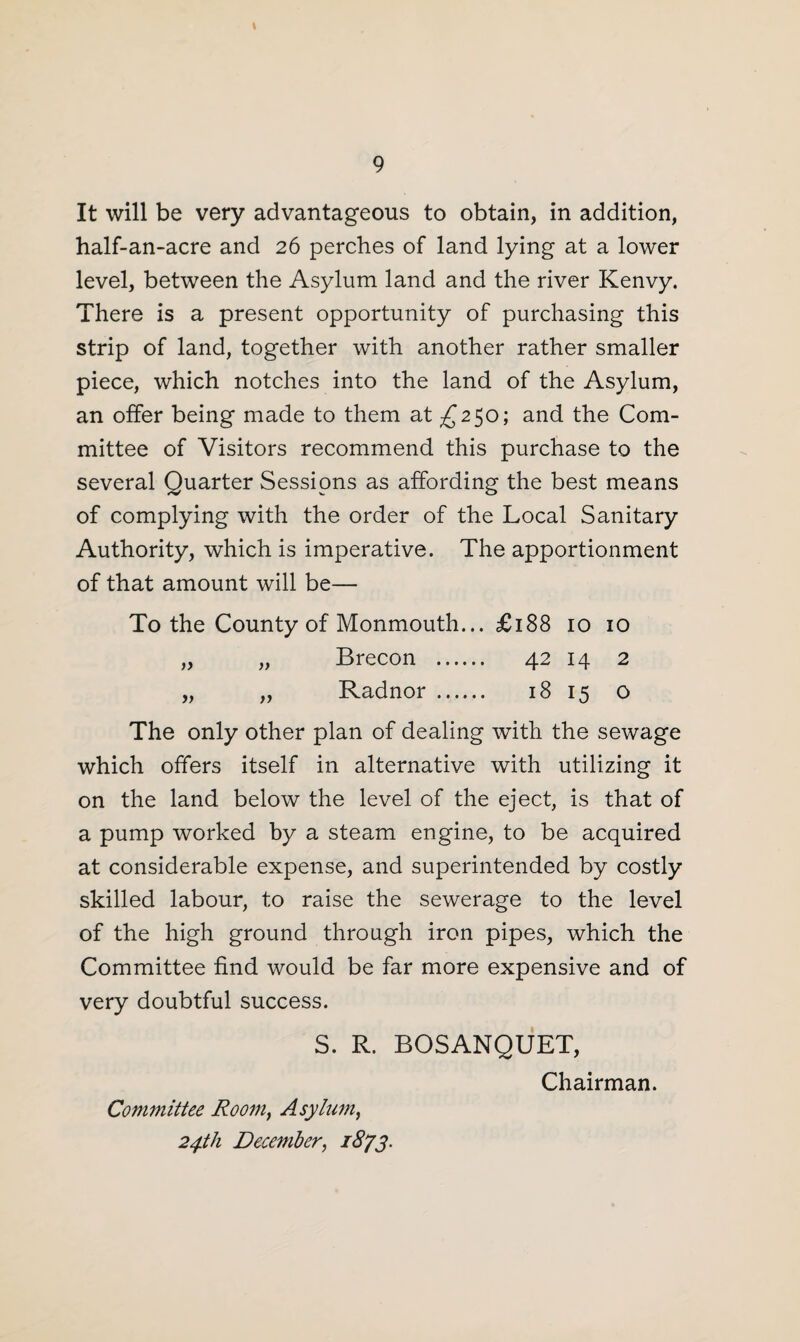 It will be very advantageous to obtain, in addition, half-an-acre and 26 perches of land lying at a lower level, between the Asylum land and the river Kenvy. There is a present opportunity of purchasing this strip of land, together with another rather smaller piece, which notches into the land of the Asylum, an offer being made to them at £250; and the Com¬ mittee of Visitors recommend this purchase to the several Quarter Sessions as affording the best means of complying with the order of the Local Sanitary Authority, which is imperative. The apportionment of that amount will be— To the County of Monmouth... £188 10 10 „ „ Brecon . 42 14 2 „ „ Radnor . 18 15 o The only other plan of dealing with the sewage which offers itself in alternative with utilizing it on the land below the level of the eject, is that of a pump worked by a steam engine, to be acquired at considerable expense, and superintended by costly skilled labour, to raise the sewerage to the level of the high ground through iron pipes, which the Committee find would be far more expensive and of very doubtful success. S. R. BOSANQUET, Chairman. Committee Room} Asylum, 24th December, 1873.