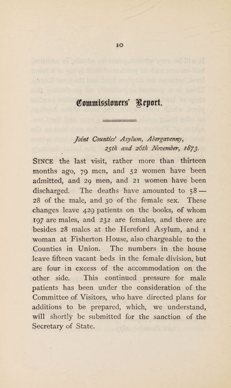 IO ©orawtotonm’ fUfprt. Joint Counties' Asylum, Abergavenny, 25th and 26th November, 1873. SINCE the last visit, rather more than thirteen months ago, 79 men, and 52 women have been admitted, and 29 men, and 21 women have been discharged. The deaths have amounted to 58 — 28 of the male, and 30 of the female sex. These changes leave 429 patients on the books, of whom 197 are males, and 232 are females, and there are besides 28 males at the Hereford Asylum, and 1 woman at Fisherton House, also chargeable to the Counties in Union. The numbers in the house leave fifteen vacant beds in the female division, but are four in excess of the accommodation on the other side. This continued pressure for male patients has been under the consideration of the Committee of Visitors, who have directed plans for additions to be prepared, which, we understand, will shortly be submitted for the sanction of the Secretary of State.